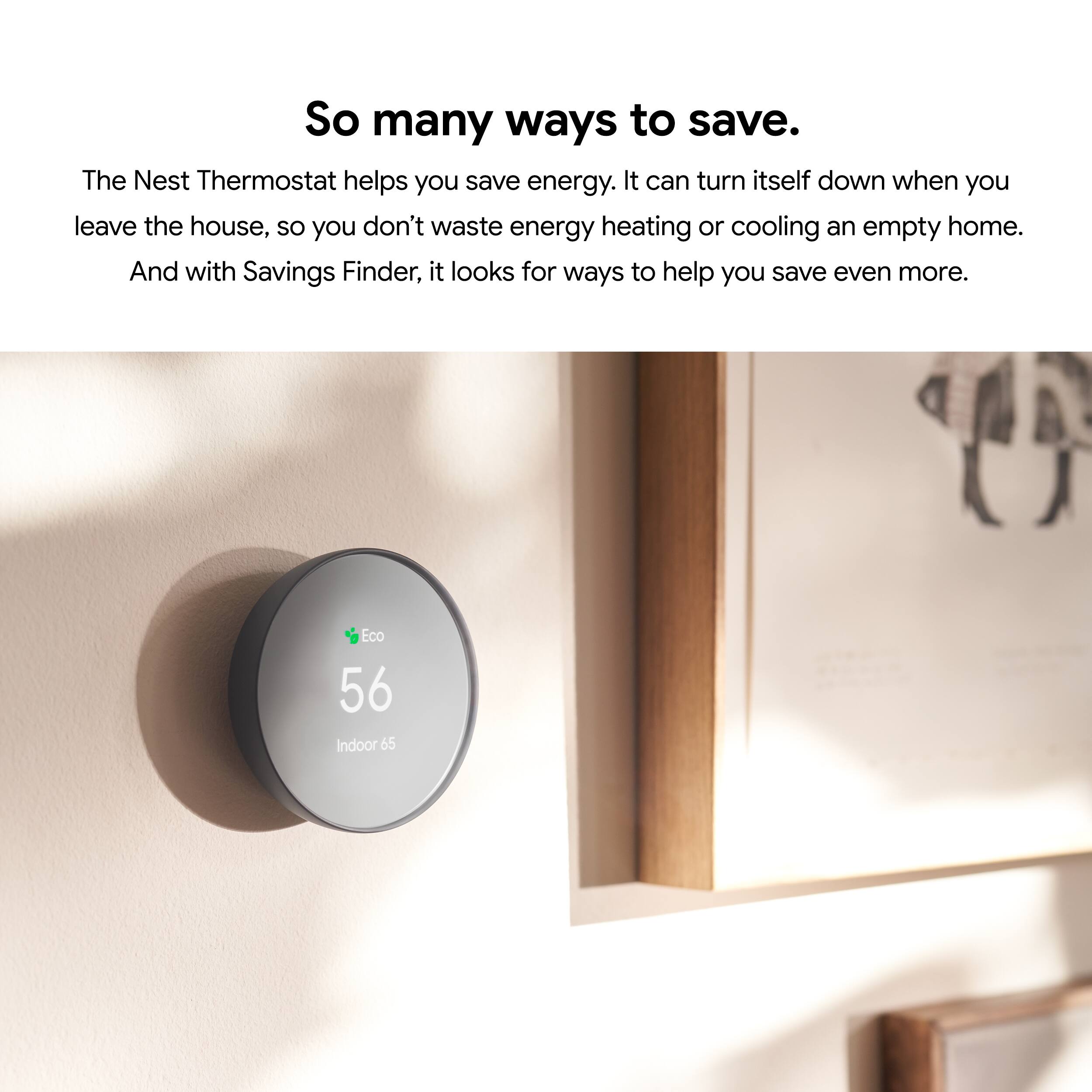 So many ways to save.

The Nest Thermostat helps you save energy. It can turn itself down when you leave the house, so you don't waste energy heating or cooling an empty home. And with Savings Finder, it looks for ways to help you save even more.

Eco 56 Indoor 65