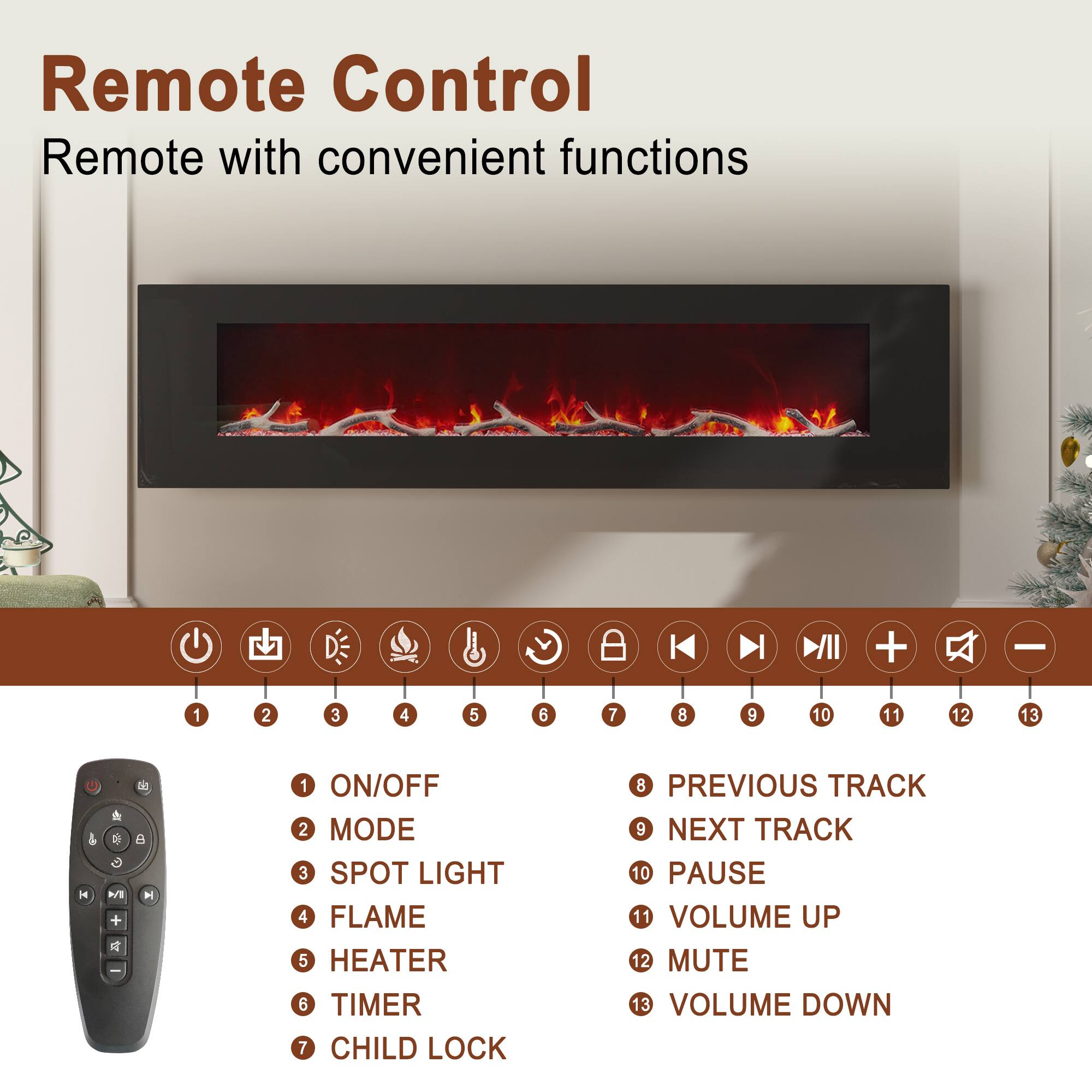 Remote Control  
Remote with convenient functions

1. ON/OFF  
2. MODE  
3. SPOT LIGHT  
4. FLAME  
5. HEATER  
6. TIMER  
7. CHILD LOCK  
8. PREVIOUS TRACK  
9. NEXT TRACK  
10. PAUSE  
11. VOLUME UP  
12. MUTE  
13. VOLUME DOWN