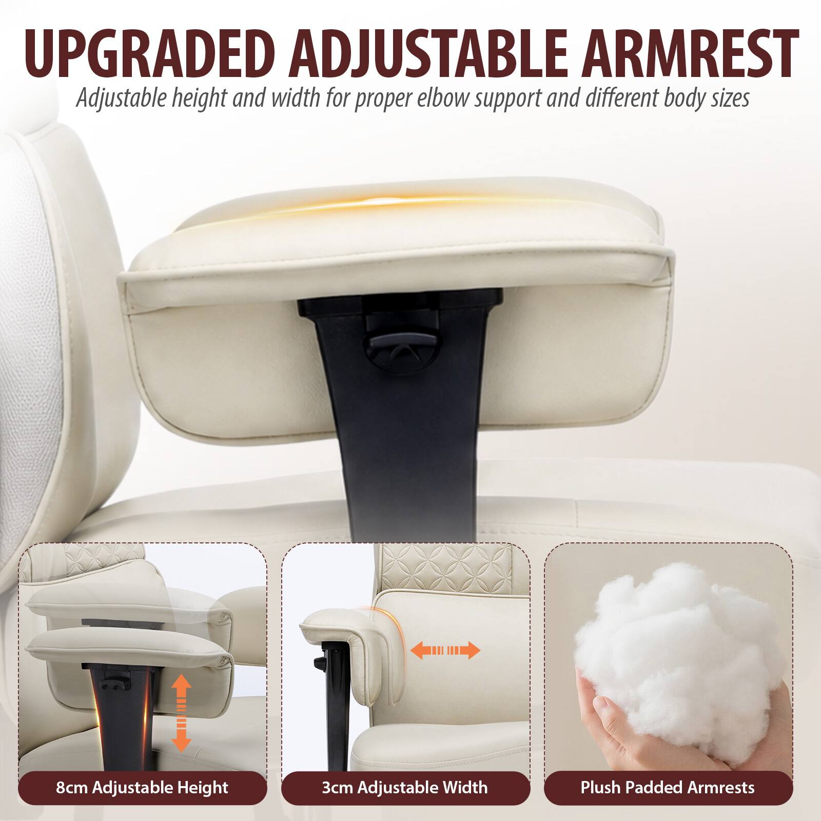 UPGRADED ADJUSTABLE ARMREST  
Adjustable height and width for proper elbow support and different body sizes

8cm Adjustable Height  
3cm Adjustable Width  
Plush Padded Armrests