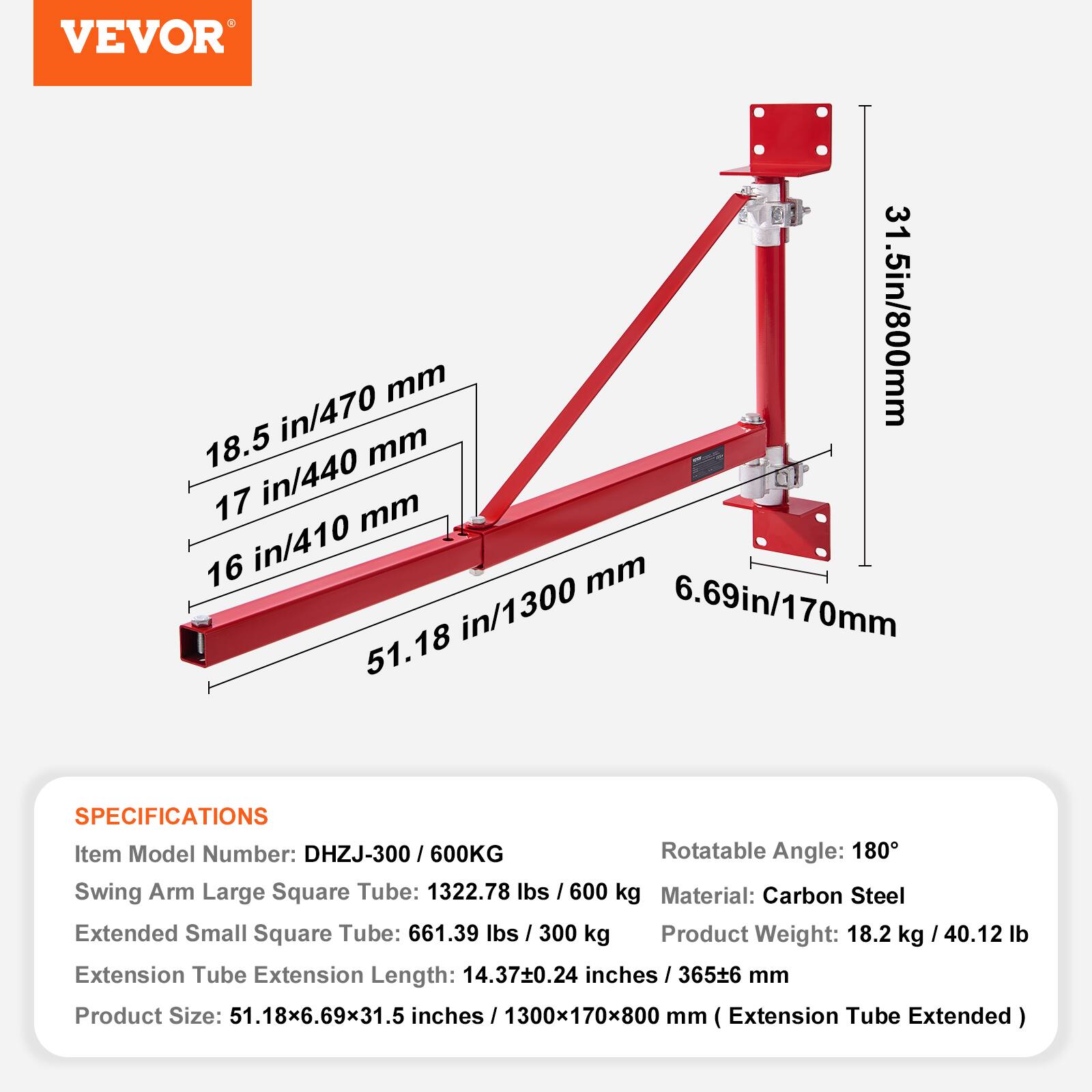VEVOR

18.5 in/470 mm  
17 in/440 mm  
16 in/410 mm  
51.18 in/1300 mm  
6.69 in/170 mm

SPECIFICATIONS  
Item Model Number: DHZJ-300/600KG  
Rotatable Angle: 180°  
Swing Arm Large Square Tube: 1322.78 lbs / 600 kg  
Extended Small Square Tube: 661.39 lbs / 300 kg  
Material: Carbon Steel  
Product Weight: 18.2 kg / 40.12 lb  
Extension Tube Extension Length: 14.37±0.24 inches / 365±6 mm  
Product Size: 51.18x6.69x31.5 inches / 1300x170x800 mm (Extension Tube Extended)