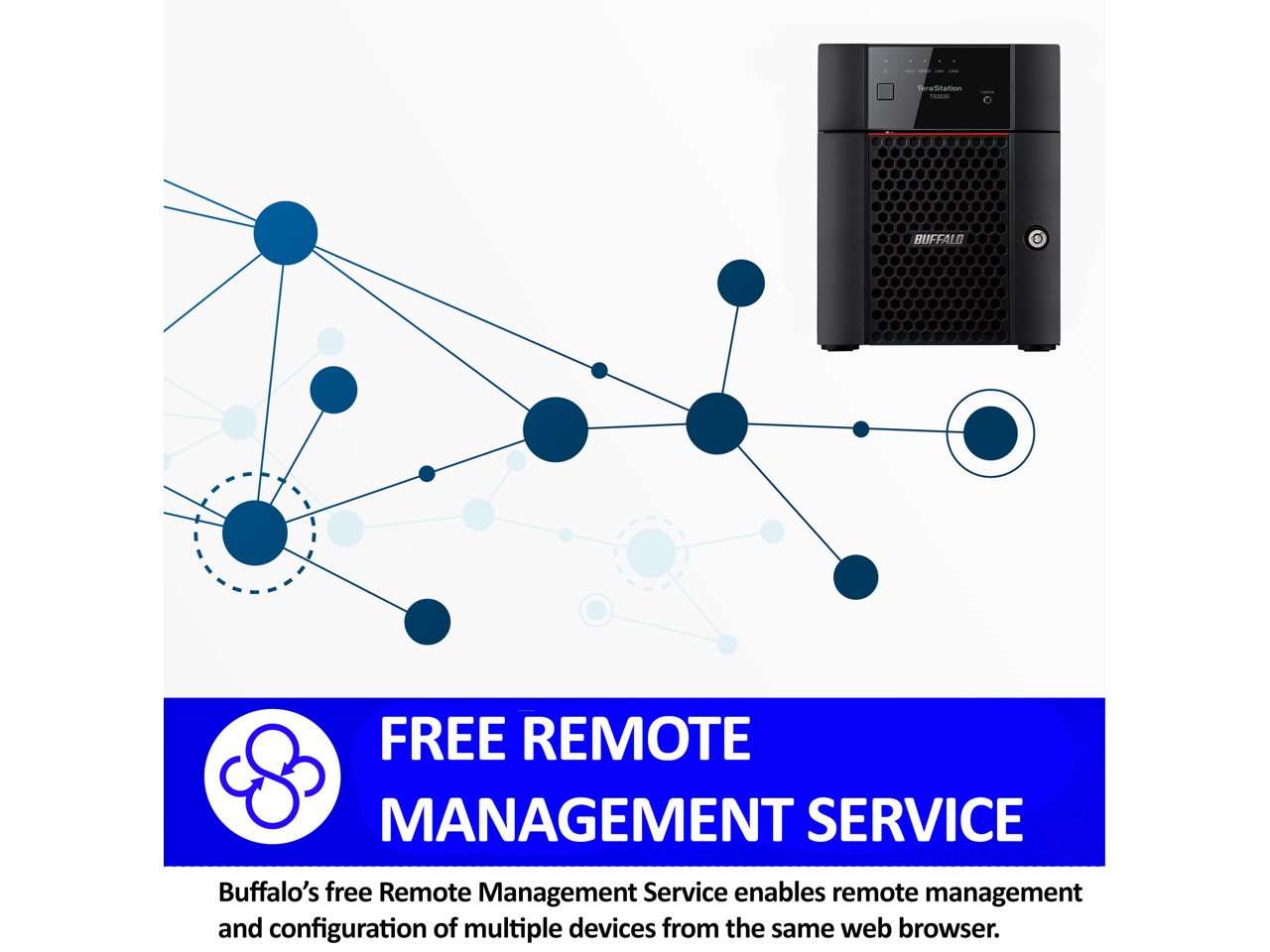 Ta d . a d . - - - - Drutnation 200

BUFFALO FREE REMOTE MANAGEMENT SERVICE

Buffalo's free Remote Management Service enables remote management and configuration of multiple devices from the same web browser.