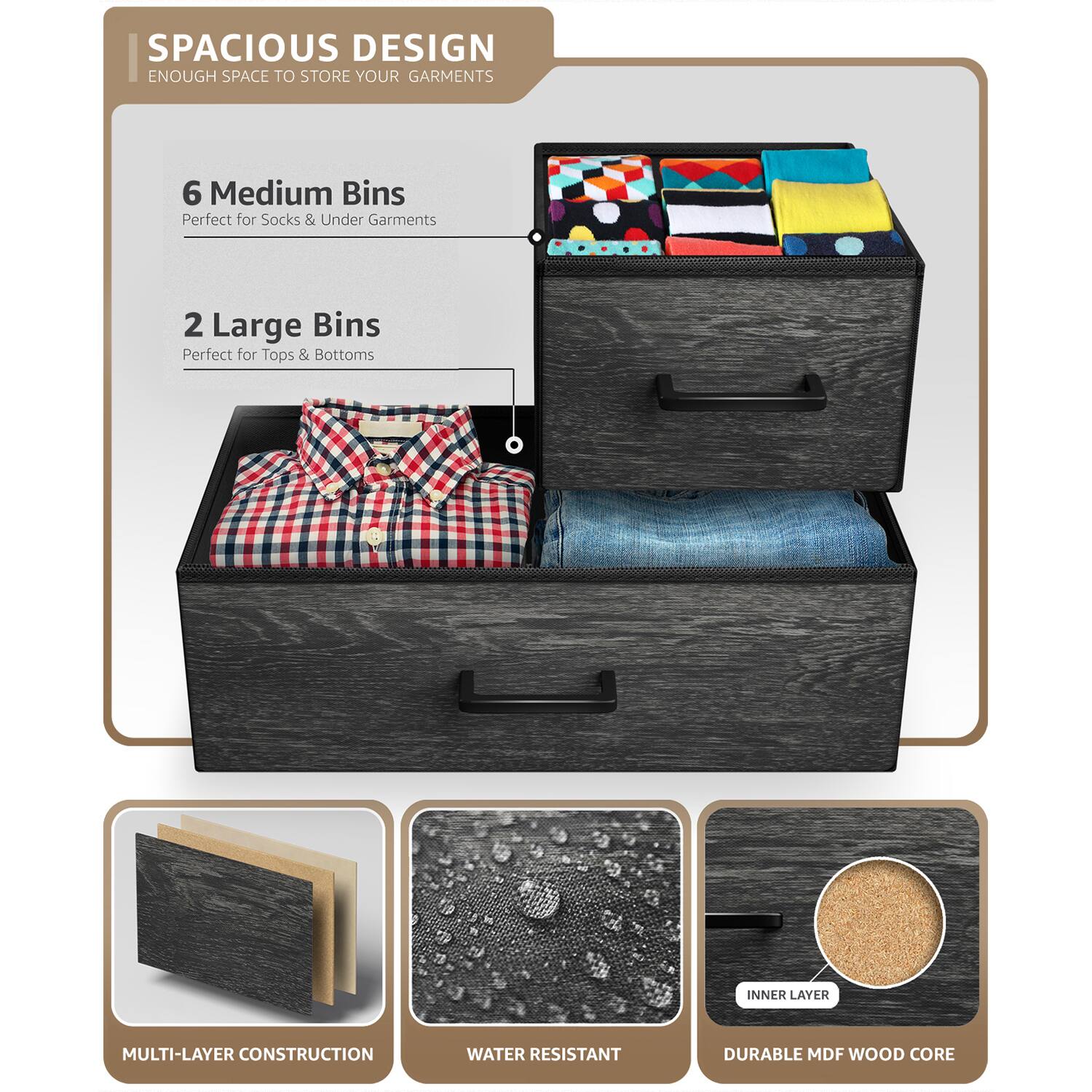 SPACIOUS DESIGN  
ENOUGH SPACE TO STORE YOUR GARMENTS  

6 Medium Bins  
Perfect for Socks & Under Garments  

2 Large Bins  
Perfect for Tops & Bottoms  

MULTI-LAYER CONSTRUCTION  
WATER RESISTANT  
DURABLE MDF WOOD CORE