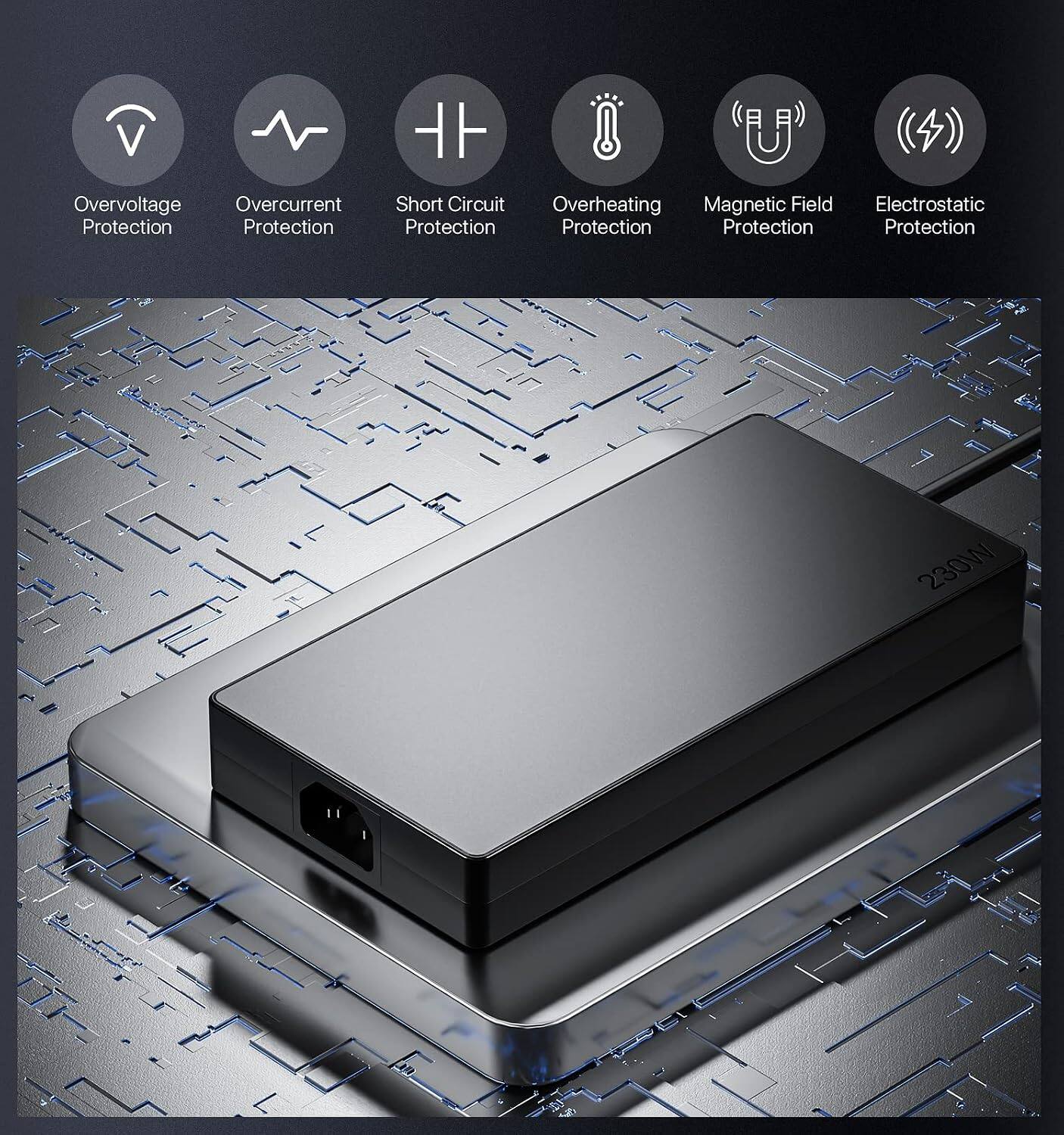 Overvoltage Protection  
Overcurrent Protection  
Short Circuit Protection  
Overheating Protection  
Magnetic Field Protection  
Electrostatic Protection  

230W
