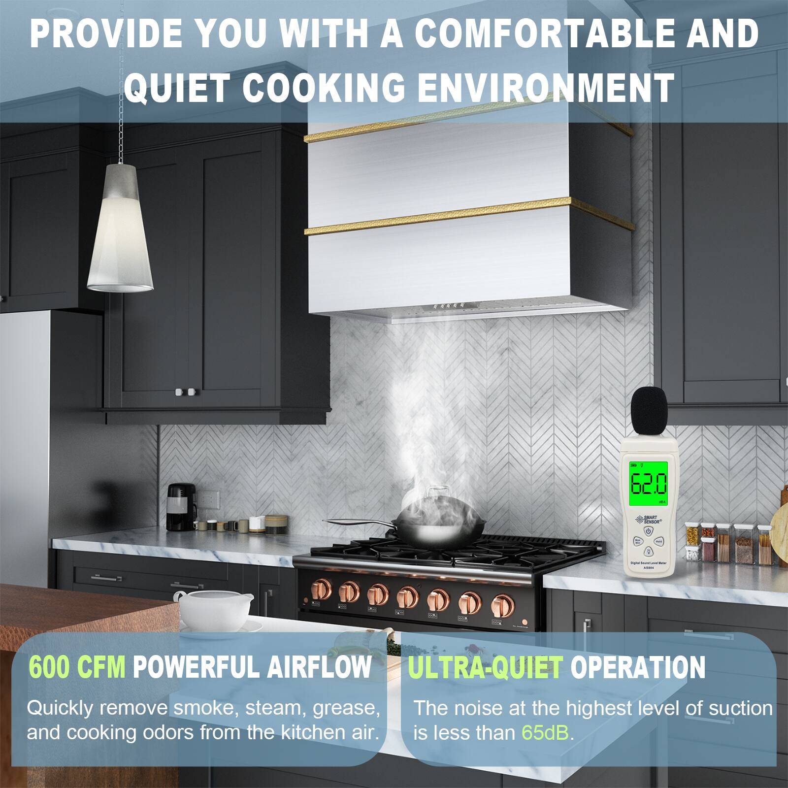 PROVIDE YOU WITH A COMFORTABLE AND QUIET COOKING ENVIRONMENT

600 CFM POWERFUL AIRFLOW
Quickly remove smoke, steam, grease, and cooking odors from the kitchen air.

ULTRA-QUIET OPERATION
The noise at the highest level of suction is less than 65dB.