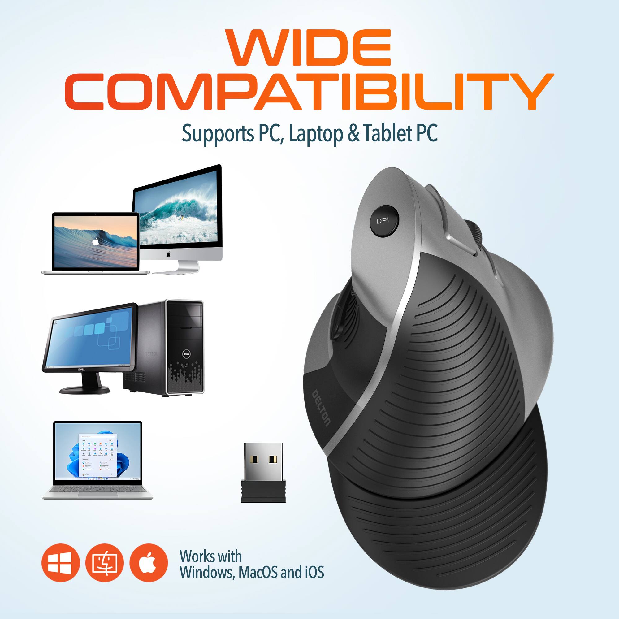 WIDE COMPATIBILITY
Supports PC, Laptop & Tablet PC
DELTON
Works with Windows, MacOS and iOS