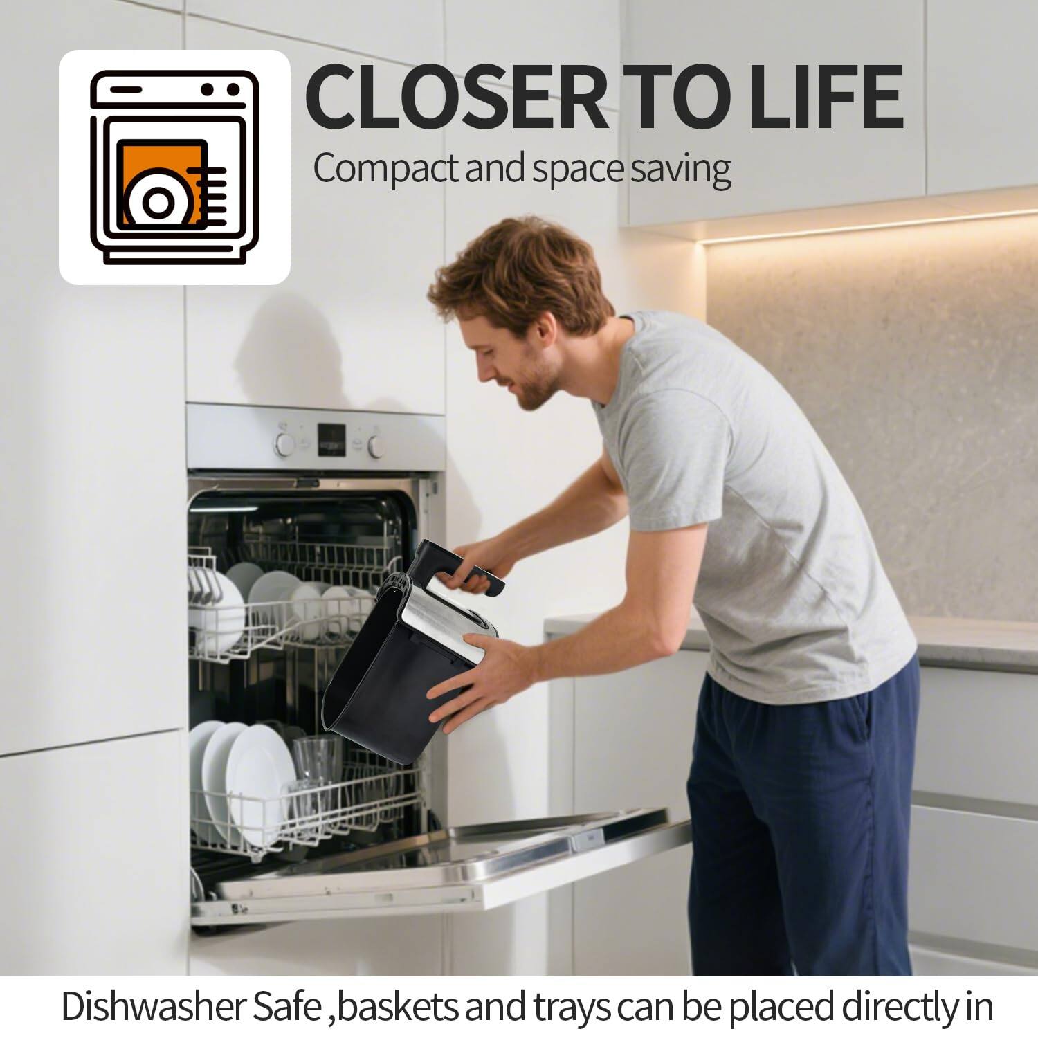 CLOSER TO LIFE  
Compact and space saving  

Dishwasher Safe, baskets and trays can be placed directly in