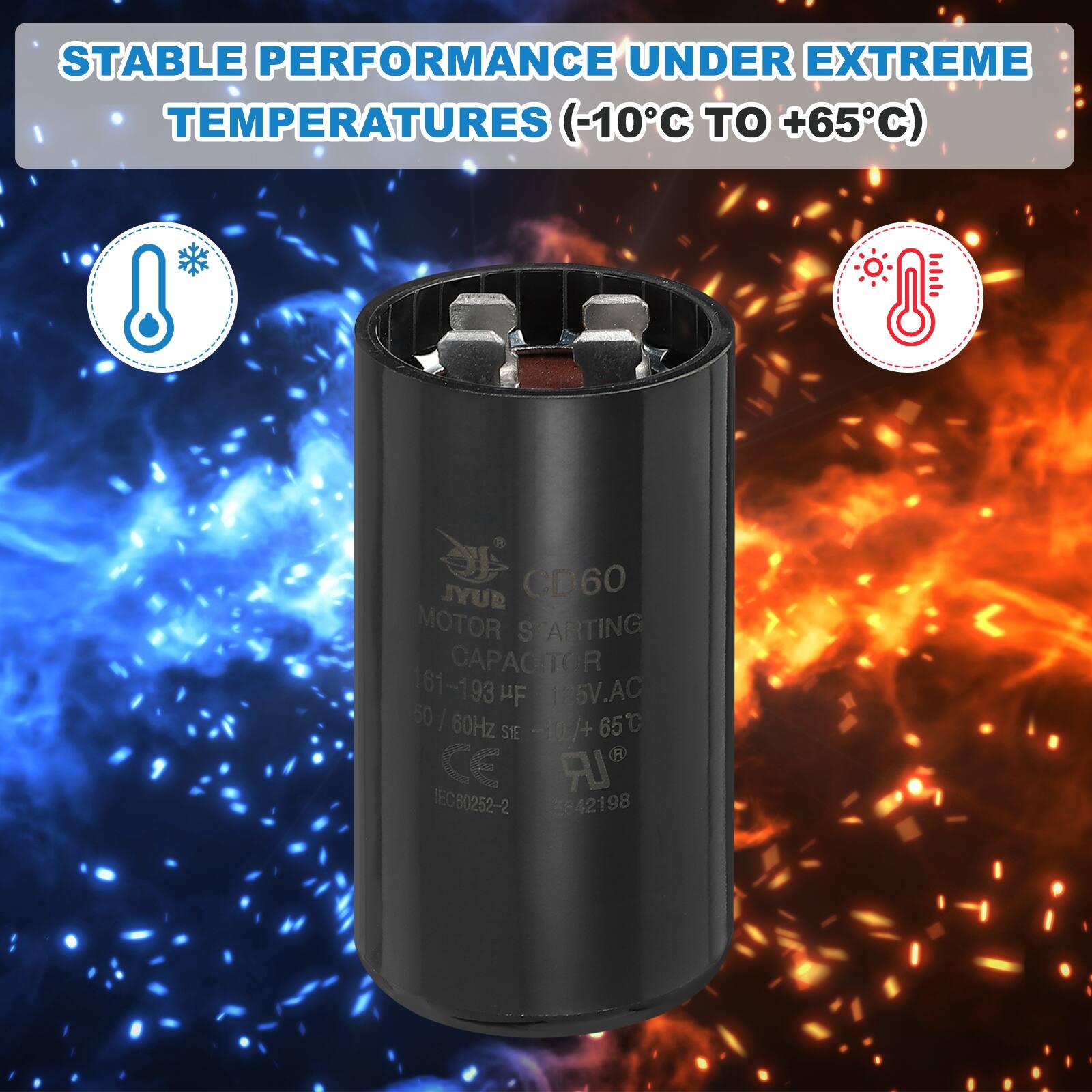 STABLE PERFORMANCE UNDER EXTREME TEMPERATURES (-10°C TO +65°C)

JYUR CD60 MOTOR STARTING CAPACITOR
161-193 µF
125V AC
50/60Hz
-0/+65°C
SIE
CE
IEC60252-2
5842198