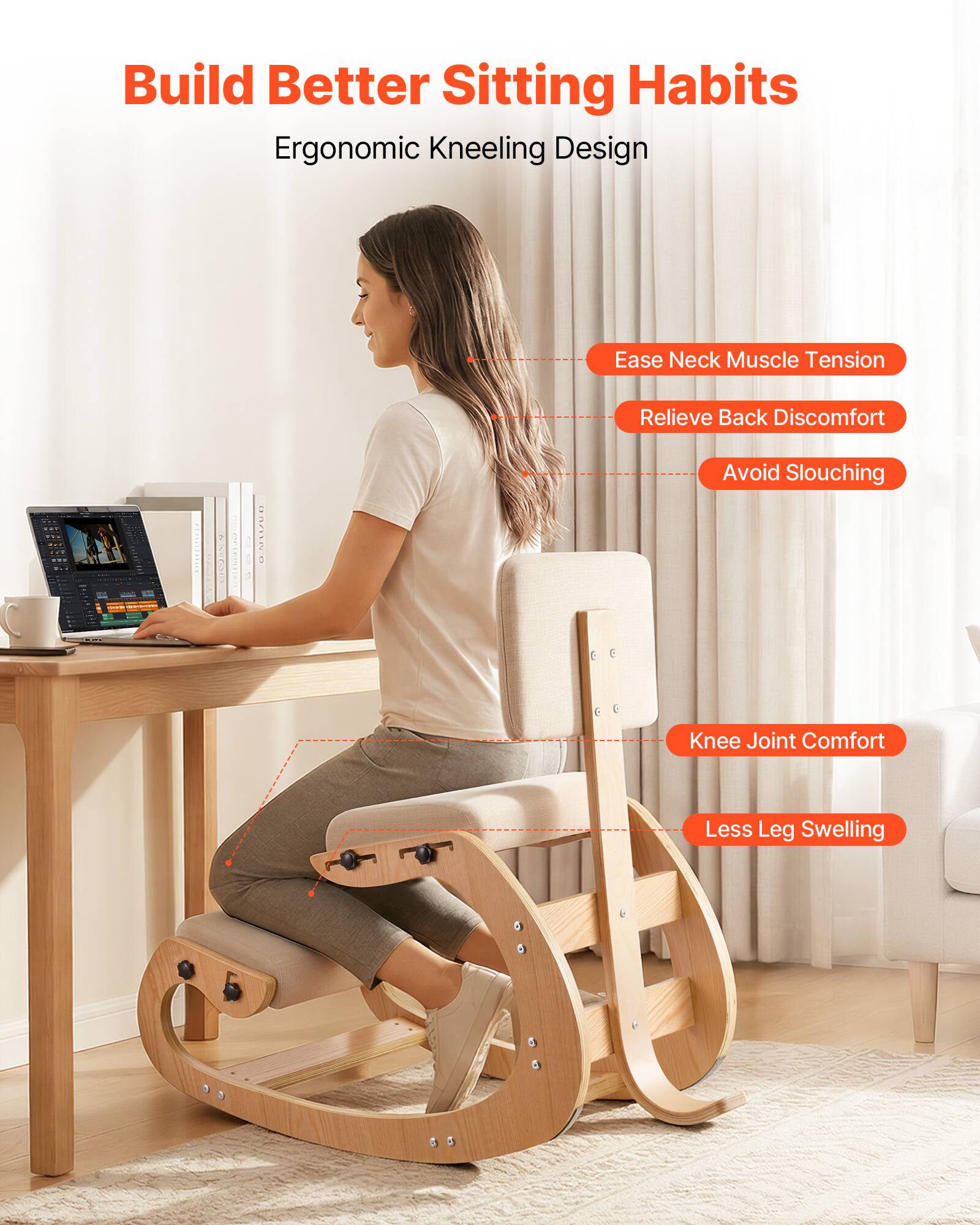 Build Better Sitting Habits  
Ergonomic Kneeling Design  
Ease Neck Muscle Tension  
Relieve Back Discomfort  
Avoid Slouching  
Knee Joint Comfort  
Less Leg Swelling