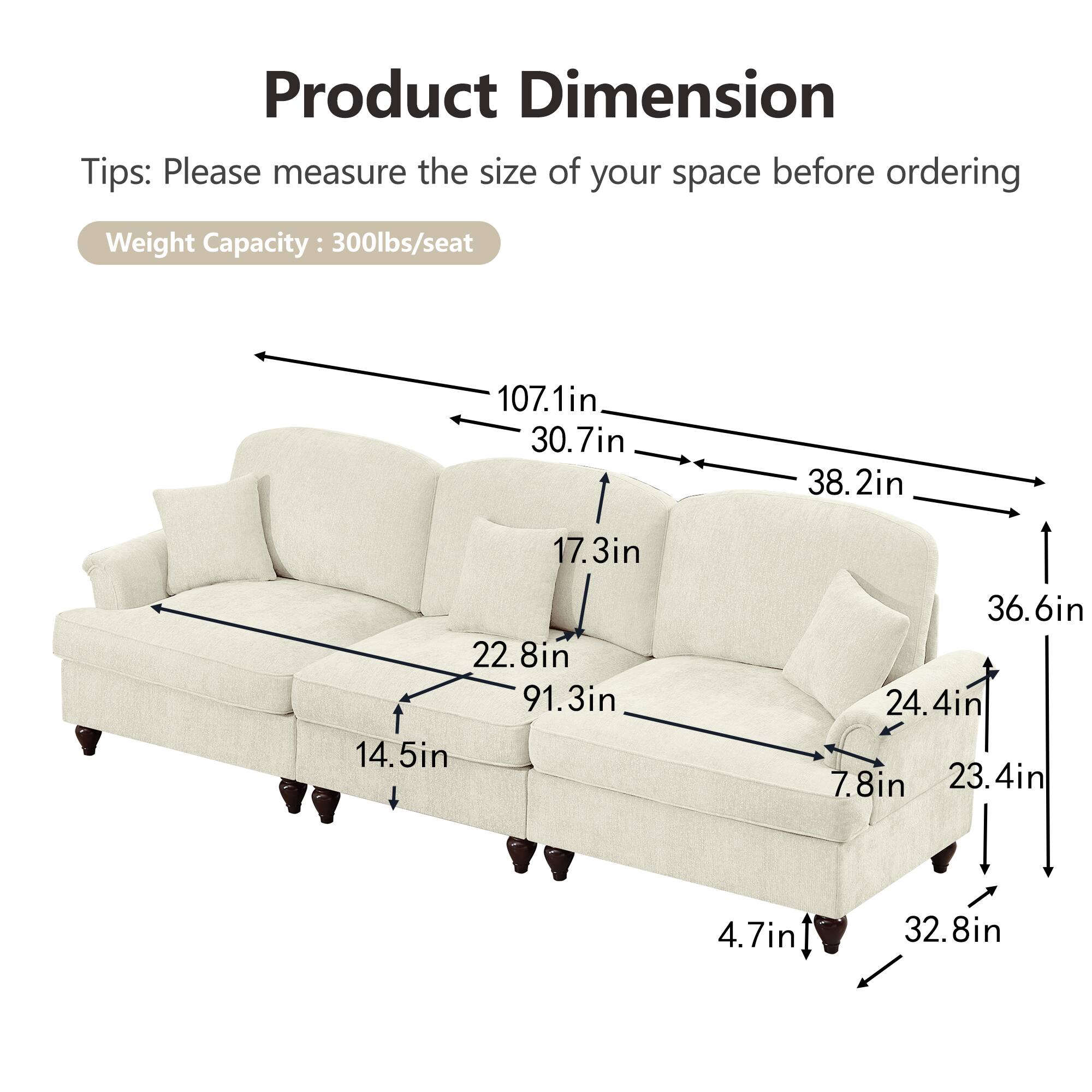 Product Dimension  
Tips: Please measure the size of your space before ordering  
Weight Capacity: 300lbs/seat  

- 107.1in  
- 30.7in  
- 38.2in  
- 17.3in  
- 22.8in  
- 91.3in  
- 14.5in  
- 36.6in  
- 24.4in  
- 7.8in  
- 23.4in  
- 4.7in  
- 32.8in