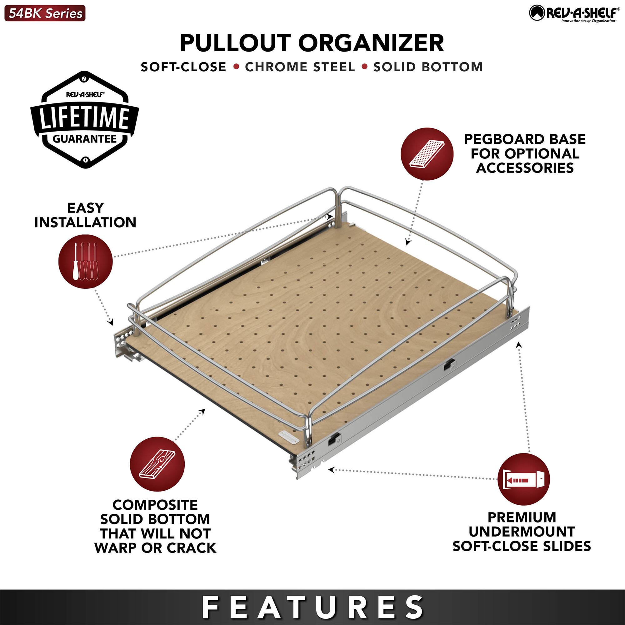 54BK Series PULLOUT ORGANIZER SOFT-CLOSE CHROME STEEL SOLID BOTTOM REV-A-SHELF - LIFETIME GUARANTEE PEGBOARD BASE FOR OPTIONAL ACCESSORIES EASY INSTALLATION COMPOSITE SOLID BOTTOM THAT WILL NOT WARP OR CRACK PREMIUM UNDERMOUNT SOFT-CLOSE SLIDES FEATURES