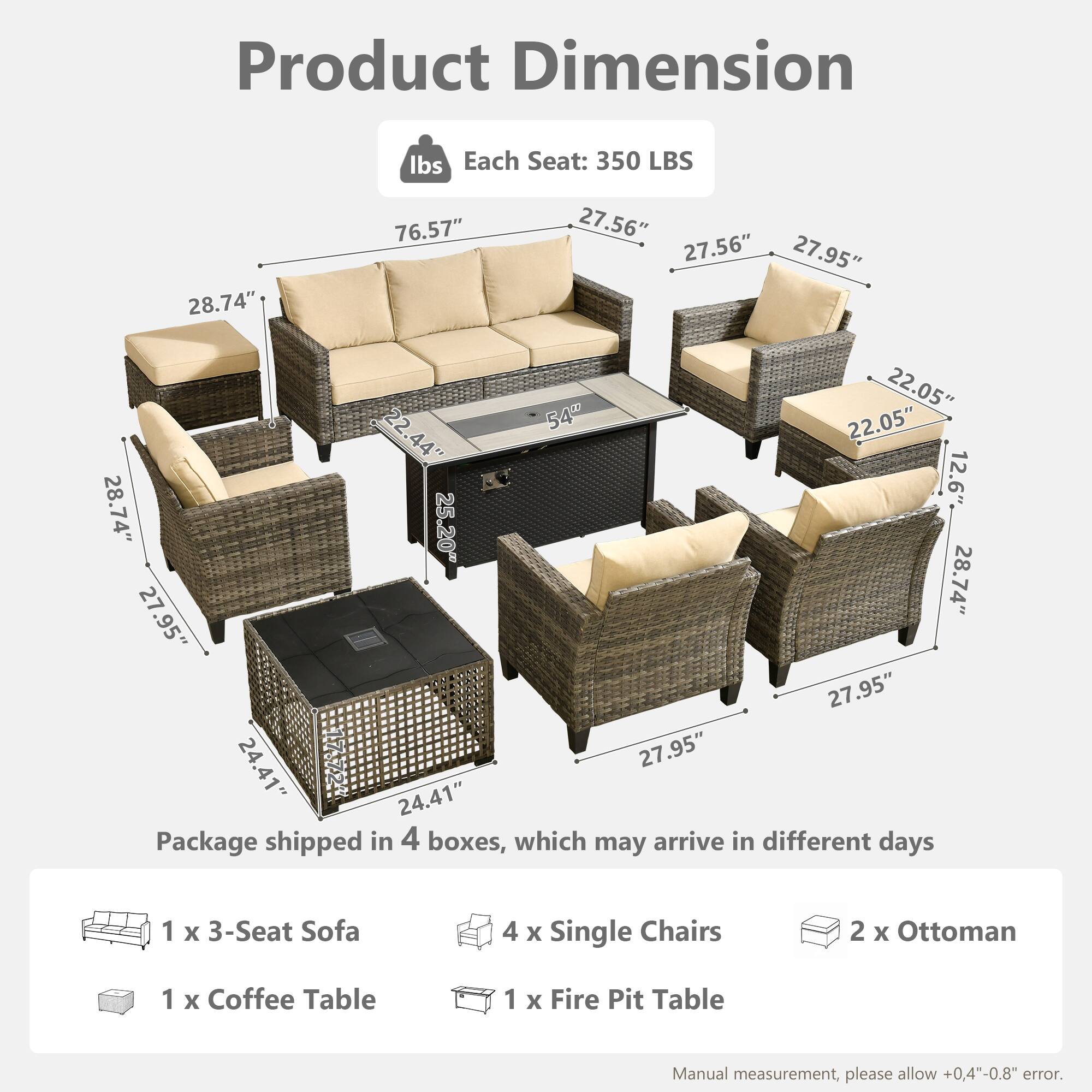 Product Dimension  
Each Seat: 350 LBS  
28.74" x 76.57" x 27.56" x 27.56" x 27.95" x 22.05" x 22" x 54" x 22.05" x 22.44" x 44" x 12.6" x 28.74" x 25.20" x 27.95" x 28.74" x 27.95" x 24.41" x 27.95" x 24.41"  

Package shipped in 4 boxes, which may arrive in different days  
1 x 3-Seat Sofa  
4 x Single Chairs  
2 x Ottoman  
1 x Coffee Table  
1 x Fire Pit Table  

Manual measurement, please allow +0.4"-0.8" error.