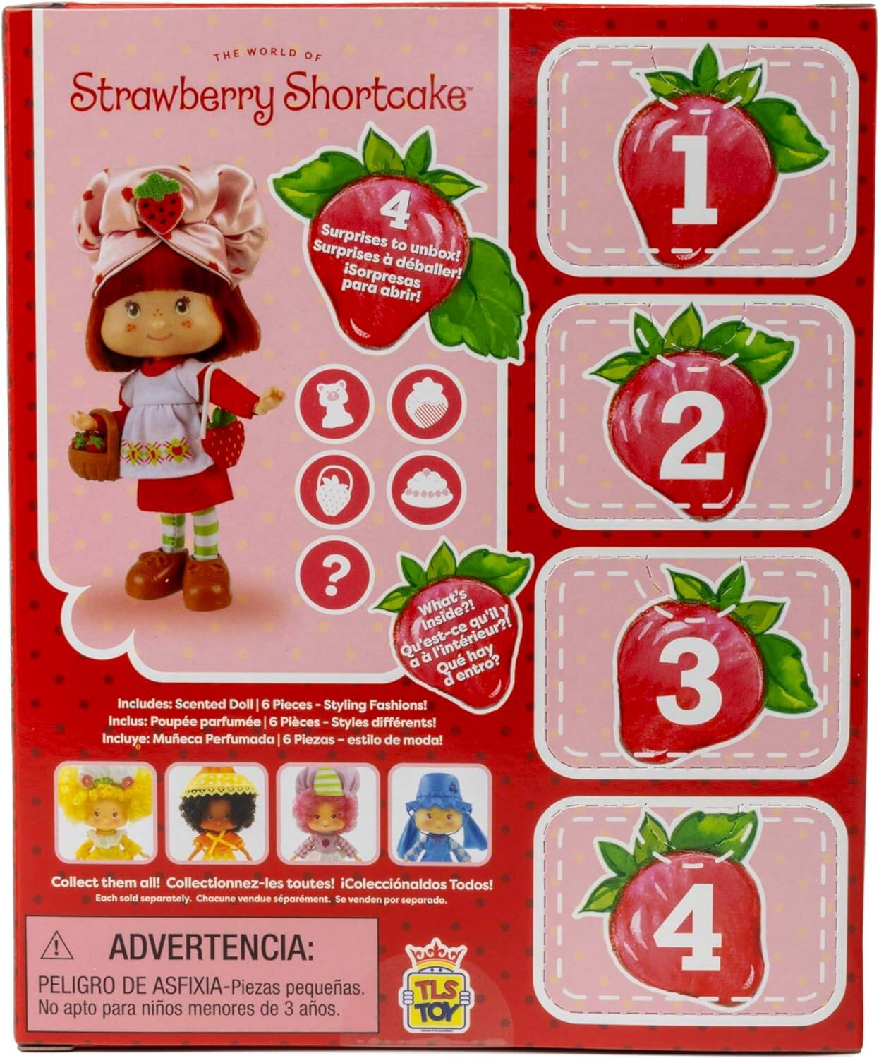 THE WORLD OF Strawberry Shortcake

4 Surprises to unbox!  
Surprises à déballer!  
¡Sorpresas para abrir!  

1 2 3 4  

What's inside?  
Qu'est-ce qu'il y a à l'intérieur?  
¿Qué hay dentro?  

Includes: Scented Doll 6 Pieces - Styling Fashions!  
Inclus: Poupée parfumée 6 Pièces - Styles différents!  
Incluye: Muñeca Perfumada 6 Piezas - estilo de moda!  

Collect them all!  
Collectionnez-les toutes!  
¡Coleccionalos Todos!  

Each sold separately.  
Chacune vendue séparément.  
Se venden por separado.  

ADVERTENCIA:  
PELIGRO DE ASFIXIA - Pièces petites.  
No apto para niños menores de 3 años.  

TOYS