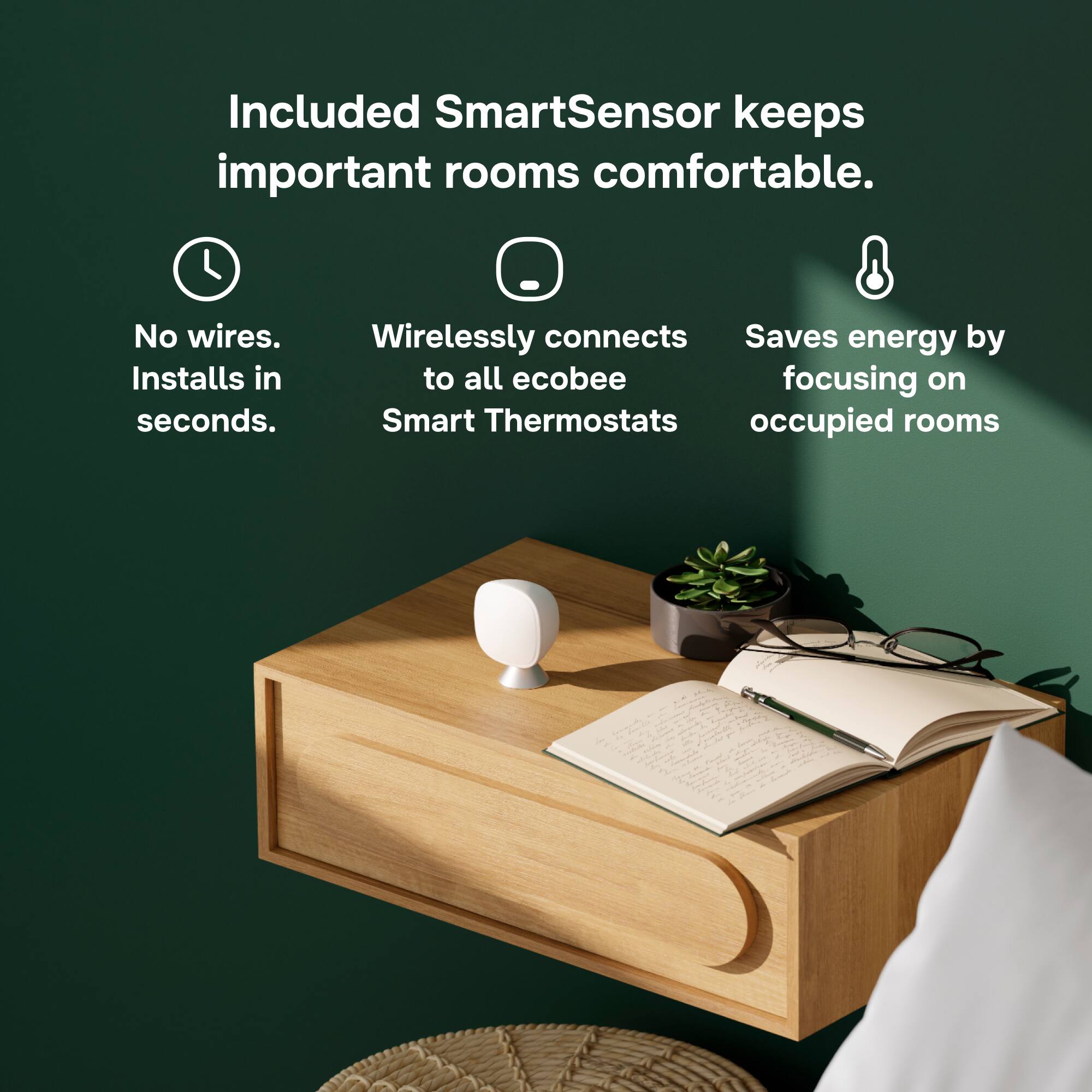 Included SmartSensor keeps important rooms comfortable.

- No wires. Installs in seconds.
- Wirelessly connects to all ecobee Smart Thermostats
- Saves energy by focusing on occupied rooms