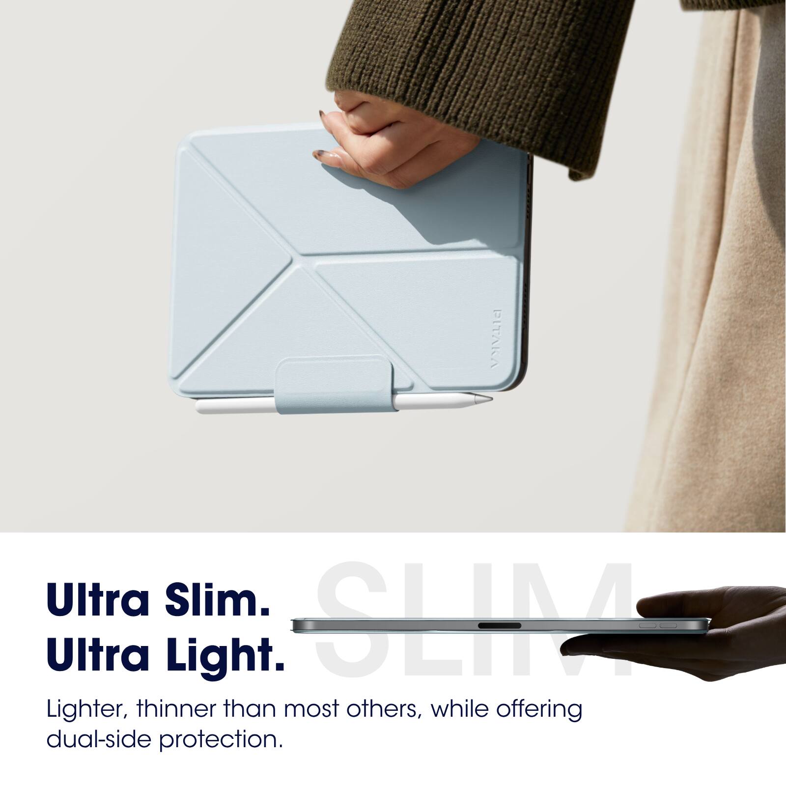 Ultra Slim.  
Ultra Light.  

Lighter, thinner than most others, while offering dual-side protection.