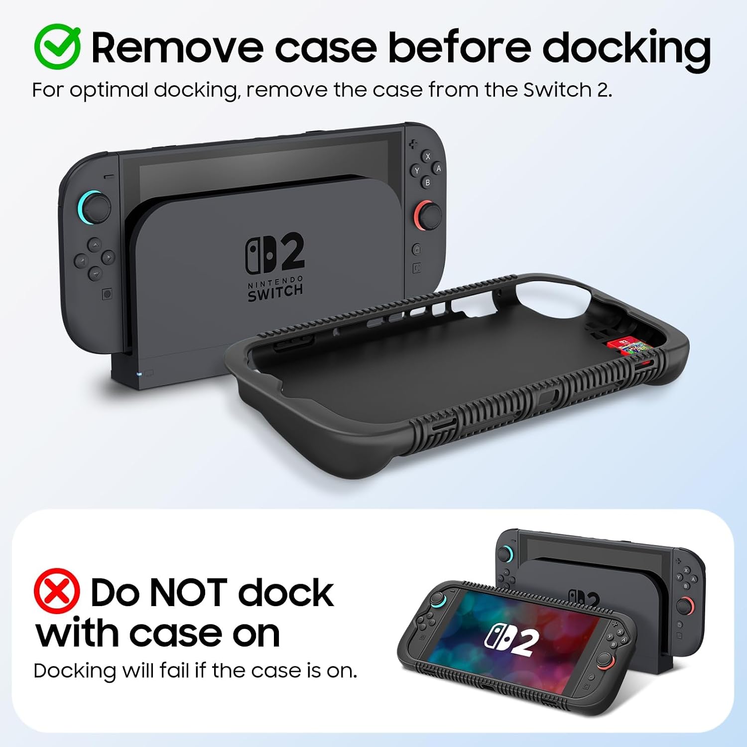Remove case before docking  
For optimal docking, remove the case from the Switch 2.  

Do NOT dock with case on  
Docking will fail if the case is on.