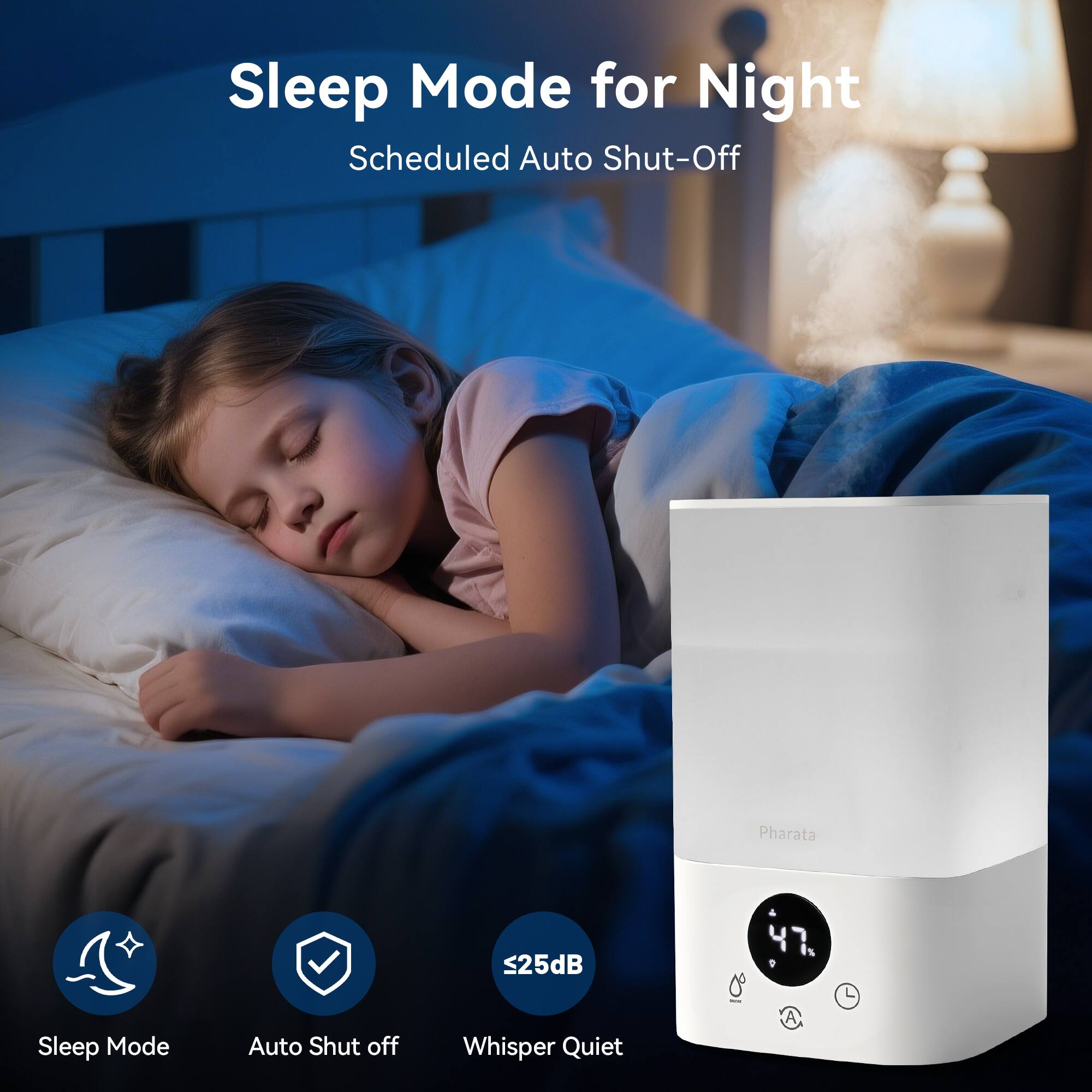 Sleep Mode for Night  
Scheduled Auto Shut-Off  

Sleep Mode  
Auto Shut-Off  
Whisper Quiet  
25dB