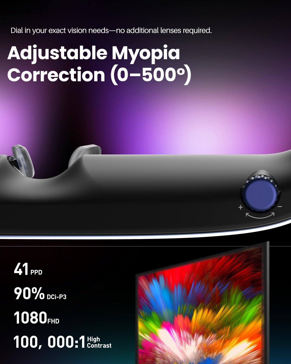 Dial in your exact vision needs—no additional lenses required.

Adjustable Myopia Correction (0–500°)

41 PPD

90% DCI-P3

1080 FHD

100,000:1 High Contrast