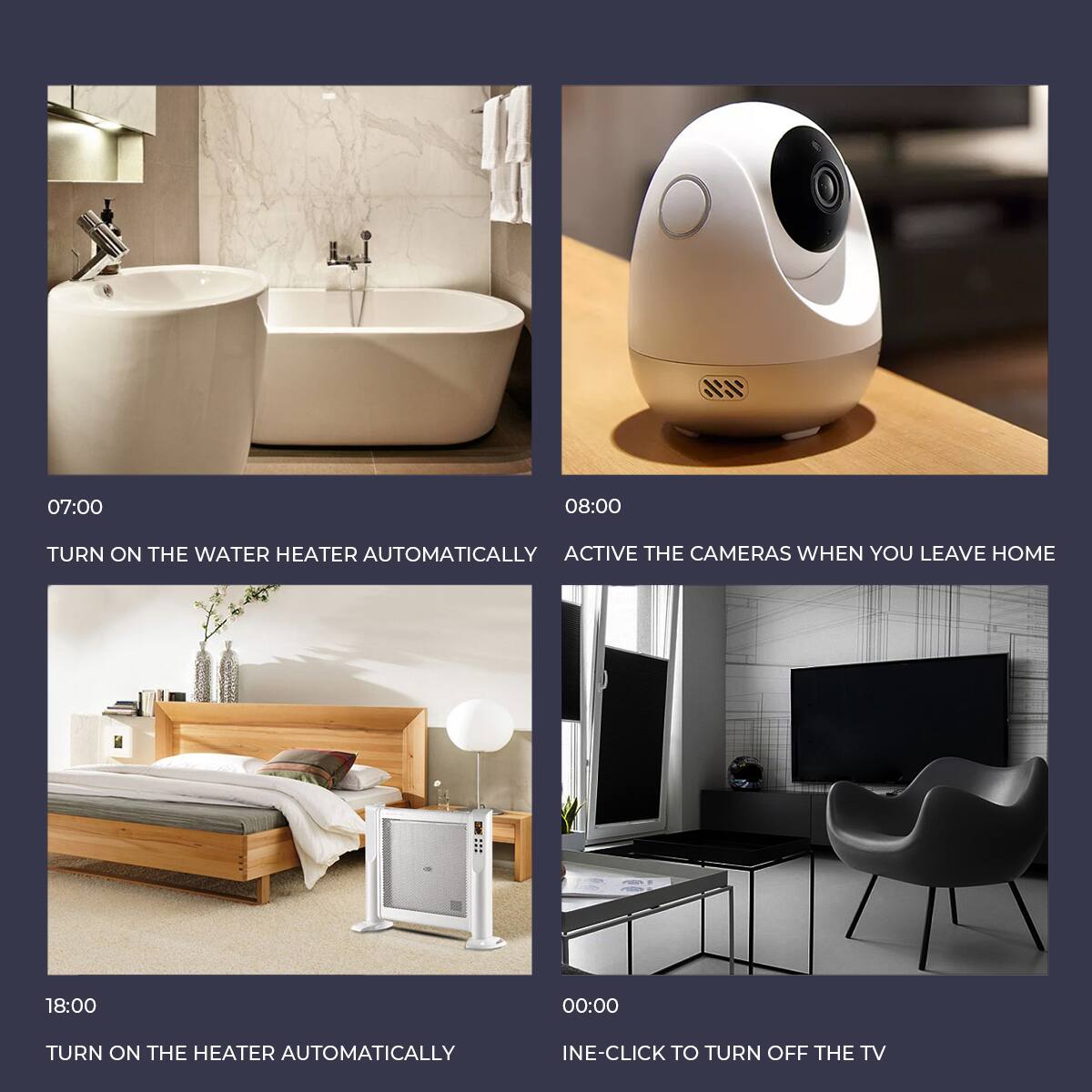 07:00  
TURN ON THE WATER HEATER AUTOMATICALLY

08:00  
ACTIVE THE CAMERAS WHEN YOU LEAVE HOME

18:00  
TURN ON THE HEATER AUTOMATICALLY

00:00  
INE-CLICK TO TURN OFF THE TV