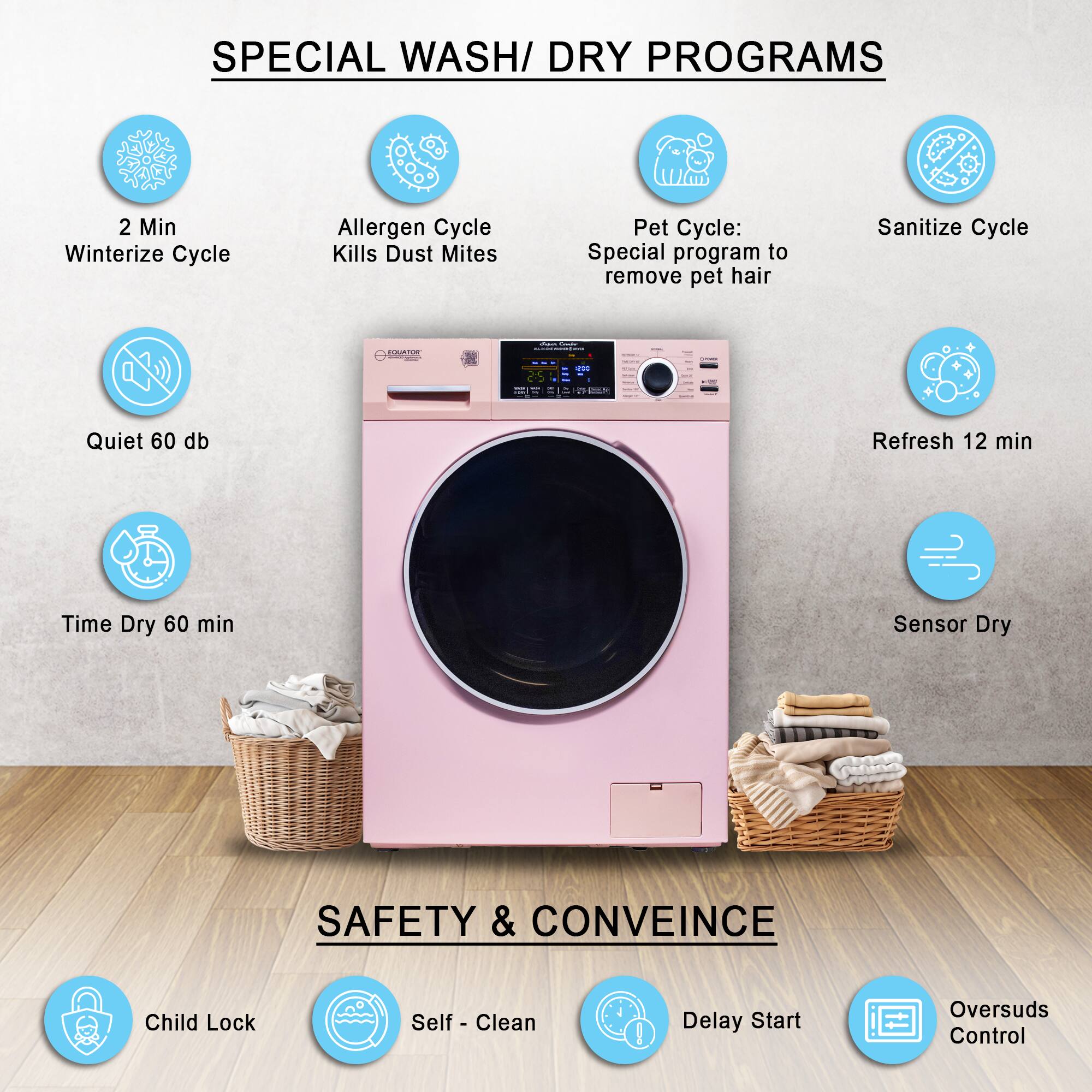 SPECIAL WASH/DRY PROGRAMS

- 2 Min Winterize Cycle
- Allergen Cycle Kills Dust Mites
- Pet Cycle: Special program to remove pet hair
- Sanitize Cycle
- Quiet 60 db
- Refresh 12 min
- Time Dry 60 min
- Sensor Dry

SAFETY & CONVINCE

- Child Lock
- Self-Clean
- Delay Start
- Oversuds Control