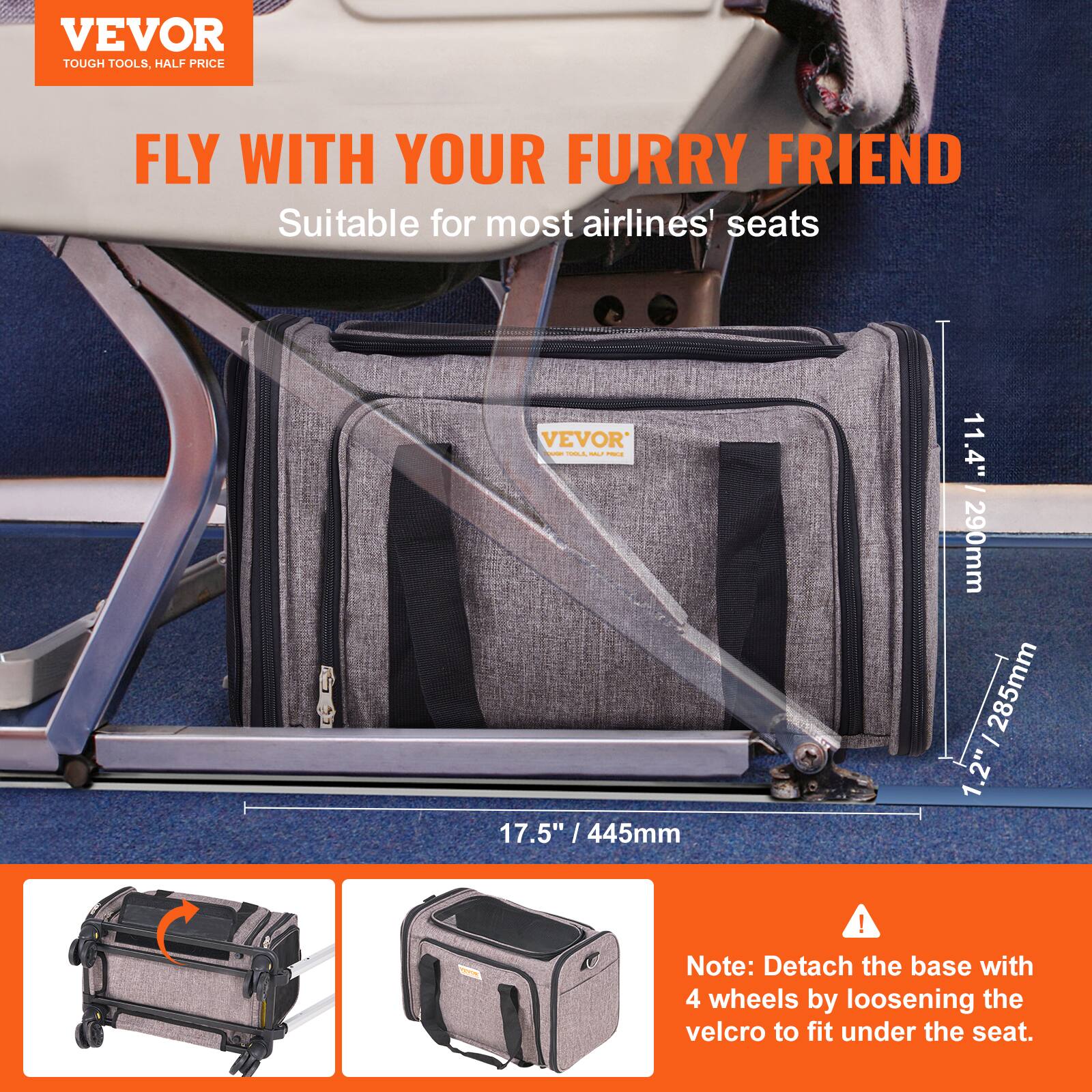 VEVOR  
TOUGH TOOLS, HALF PRICE  

FLY WITH YOUR FURRY FRIEND  
Suitable for most airlines' seats  

17.5" / 445mm  
11.4" / 290mm  
1.2" / 285mm  

Note: Detach the base with 4 wheels by loosening the velcro to fit under the seat.