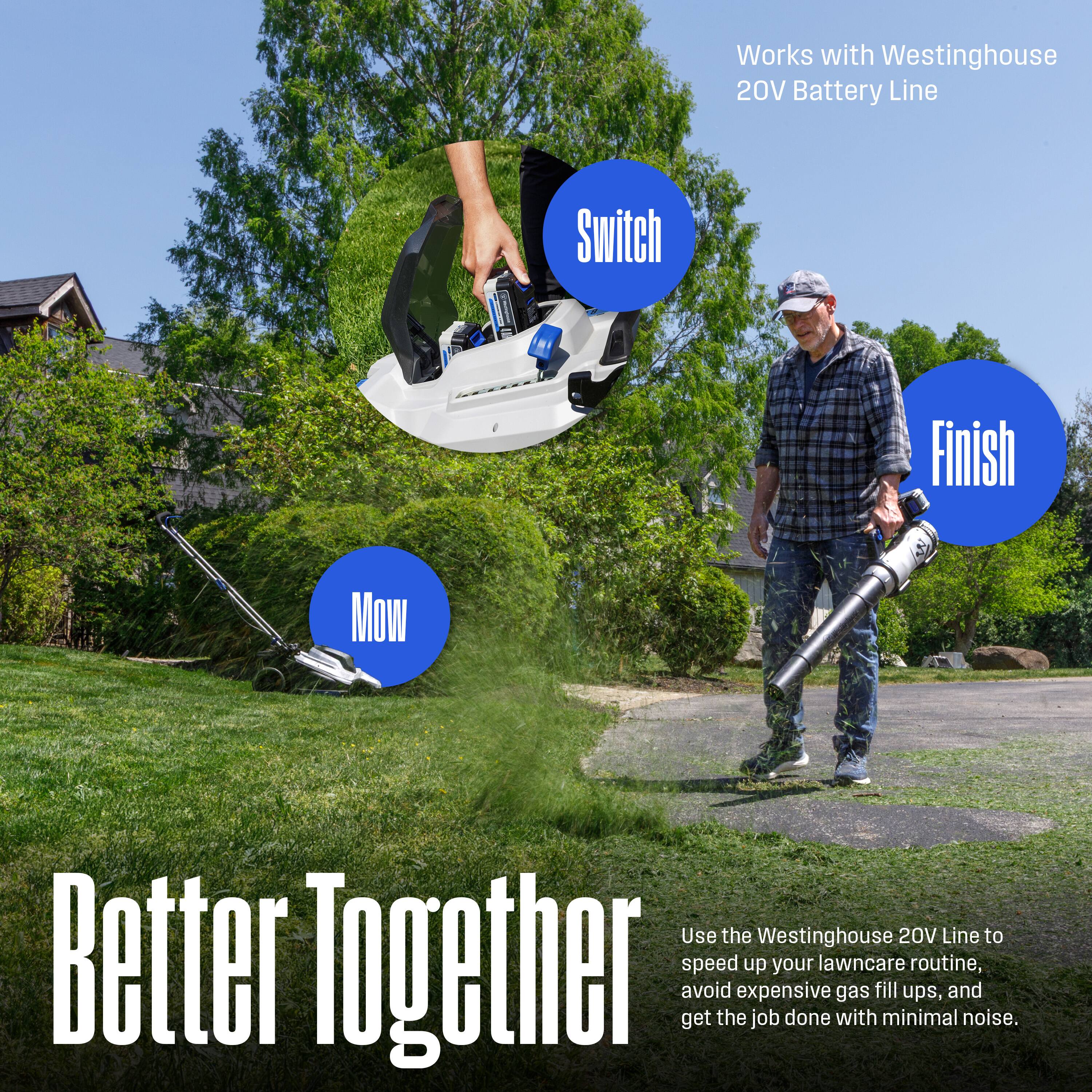 Works with Westinghouse 20V Battery Line

Switch

Finish

Mow

Better Together

Use the Westinghouse 20V Line to speed up your lawncare routine, avoid expensive gas fill ups, and get the job done with minimal noise.