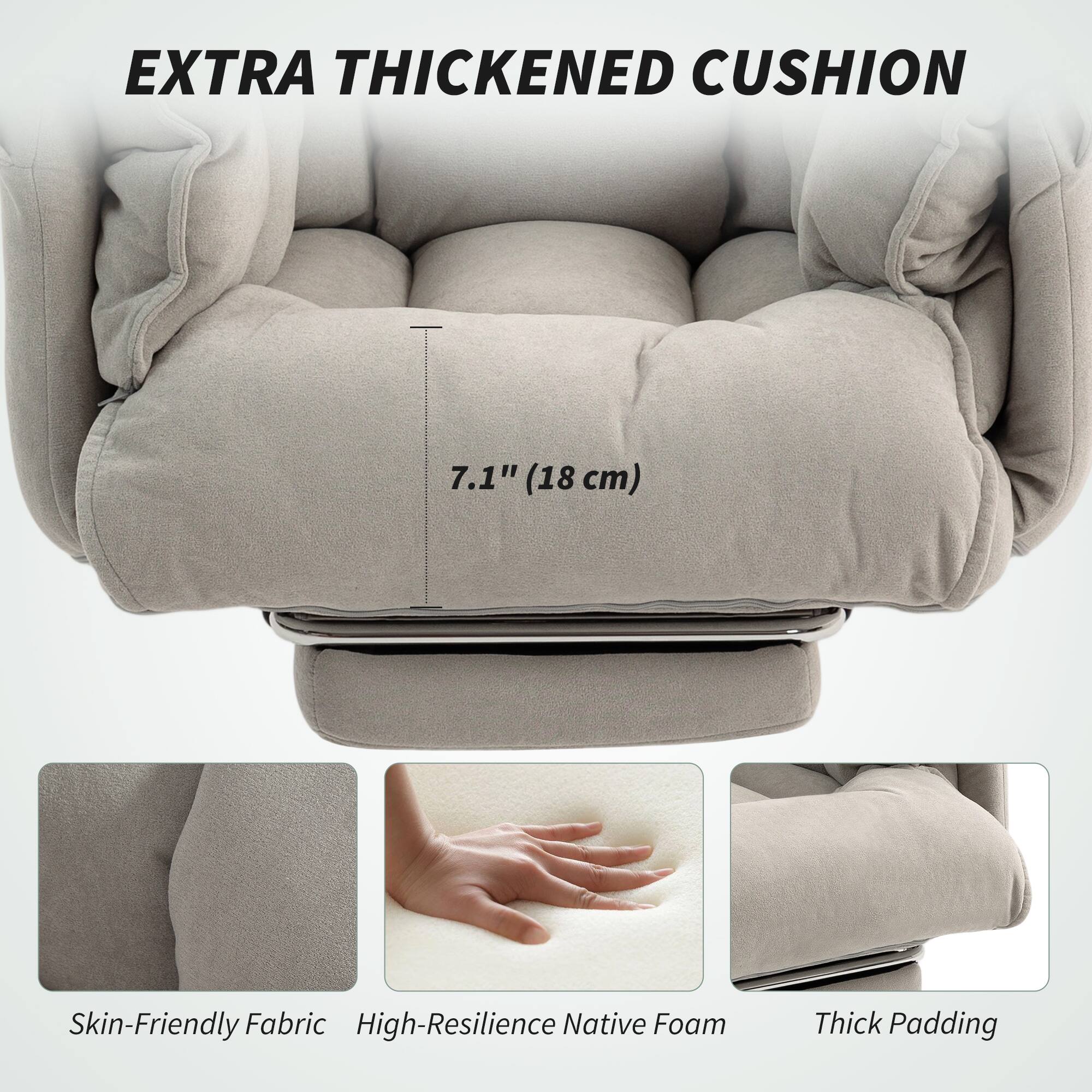 EXTRA THICKENED CUSHION  
7.1" (18 cm)  

Skin-Friendly Fabric  
High-Resilience Native Foam  
Thick Padding