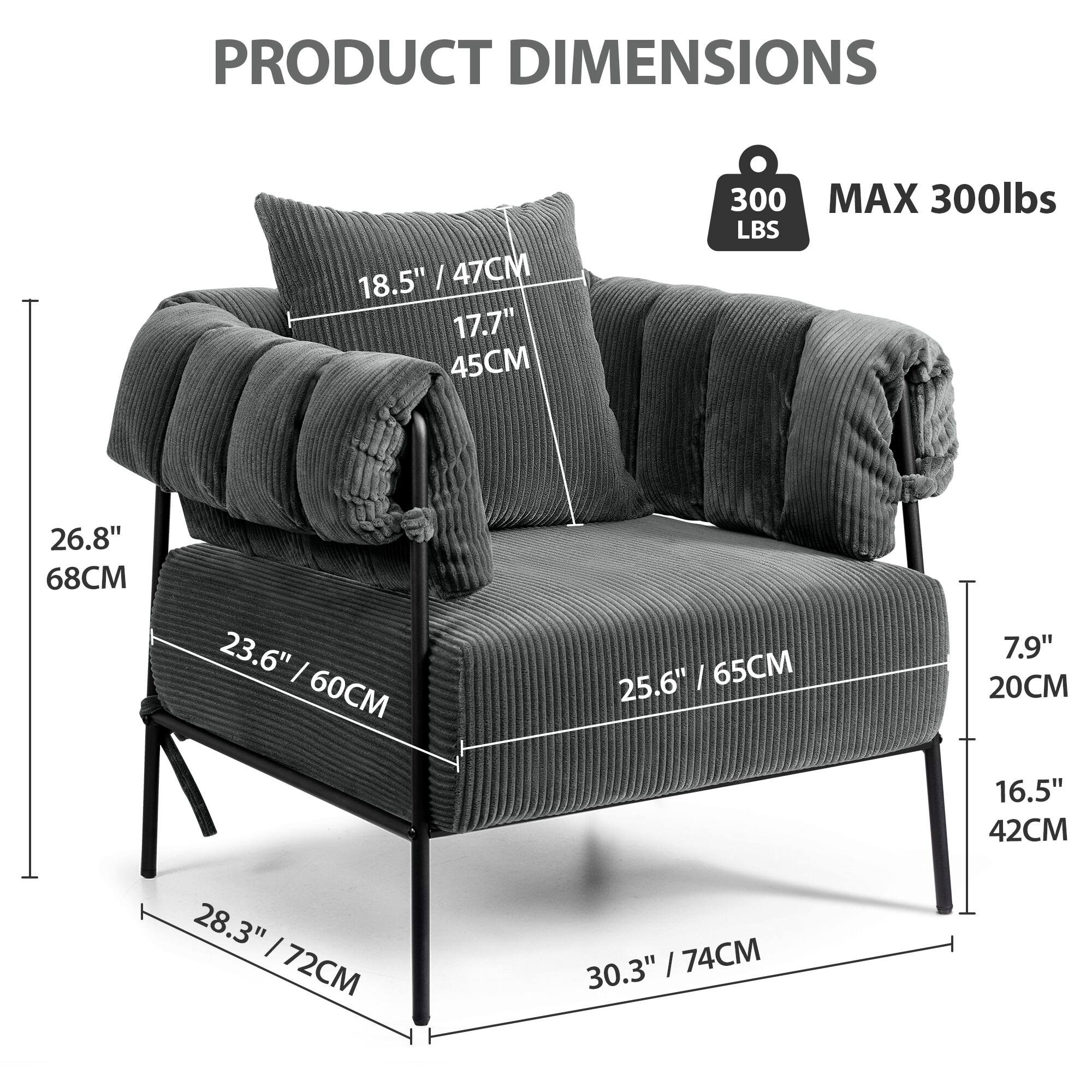 PRODUCT DIMENSIONS

- 18.5" / 47CM
- 17.7" / 45CM
- 26.8" / 68CM
- 23.6" / 60CM
- 25.6" / 65CM
- 28.3" / 72CM
- 30.3" / 74CM
- 7.9" / 20CM
- 16.5" / 42CM

MAX 300lbs

300 LBS