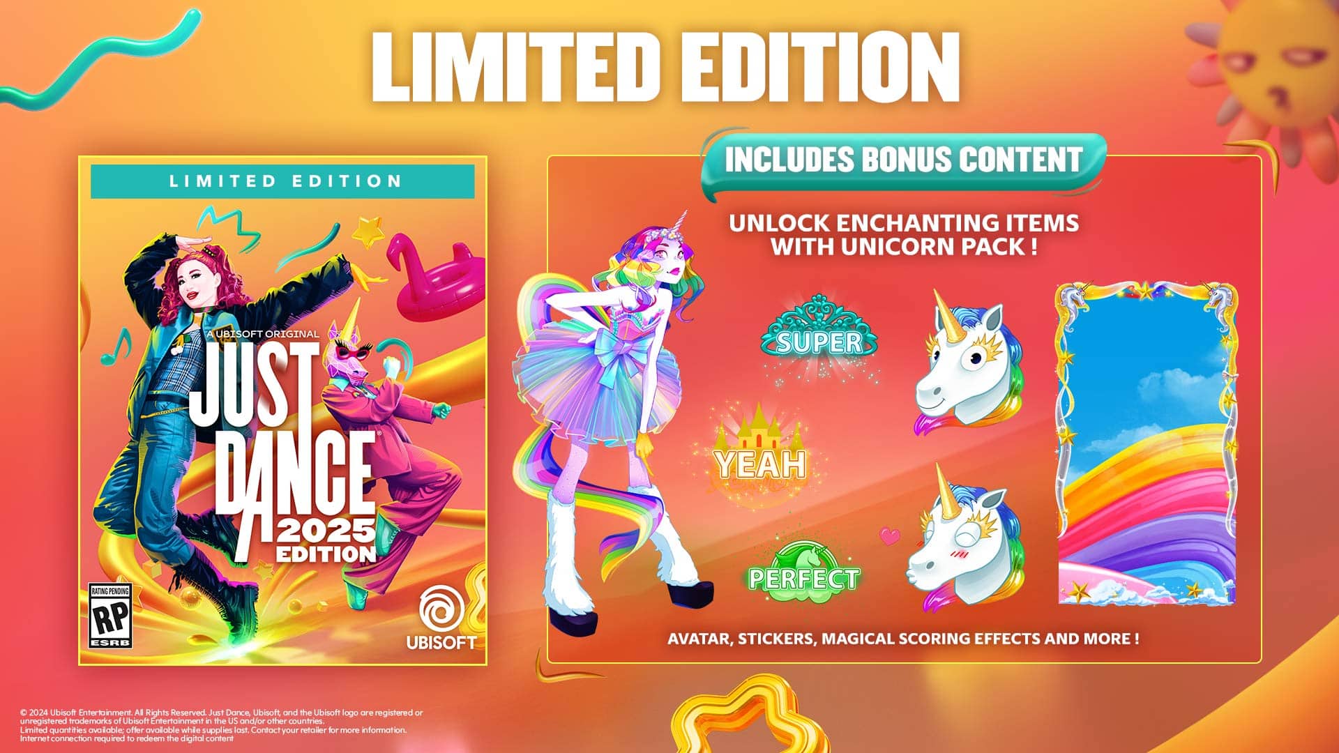 Limited Edition Includes Bonus Content: Unlock Enchanting Items with Unicorn Pack! MN PINDING RP ESRE A UBTSOFT ORIGINAL JUST DANCE 2025 EDITION UBISOFT SUPER YEAH PERFECT AVATAR, STICKERS, MAGICAL SCORING EFFECTS AND MORE! 2024 Ubisoft Entertainment All Rights Reserved Just Dance, Ubisoft and the Ubisoft logo are registered or unregistered trademarks of Ubisoft Entertainment in the US and/or other countries. Limited quantities available, offer available while supplies last. Contact your retailer for more information. Internet connection required to access the digital content.
