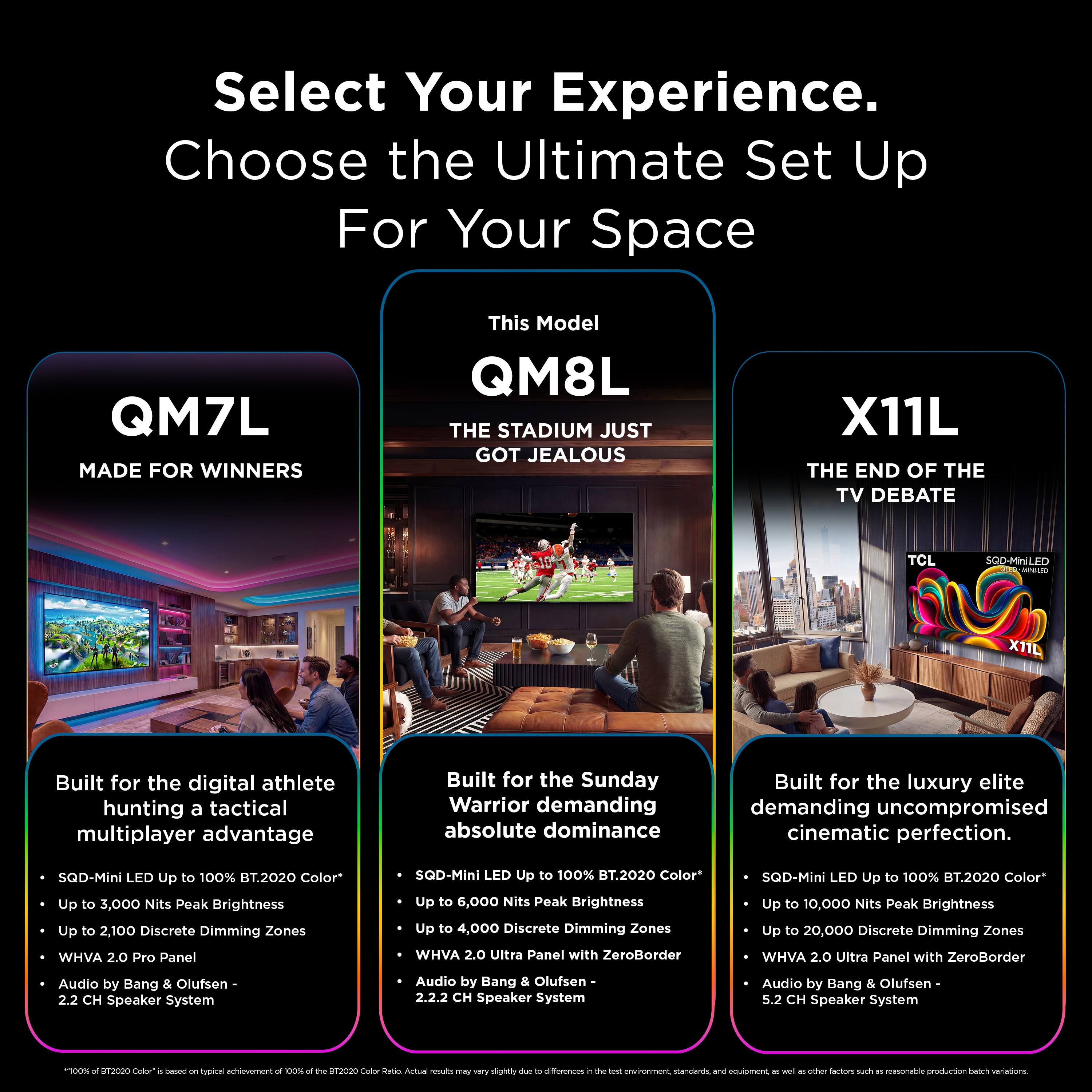 Select Your Experience. Choose the Ultimate Set Up For Your Space

QM7L MADE FOR WINNERS

This Model QM8L THE STADIUM JUST GOT JEALOUS

X11L THE END OF THE TV DEBATE

TCL

SQD-MiniLED

X11L

Built for the digital athlete hunting a tactical multiplayer advantage
- SQD-Mini LED Up to 100% BT.2020 Color*
- Up to 3,000 Nits Peak Brightness
- Up to 2,100 Discrete Dimming Zones
- WHVA 2.0 Pro Panel
- Audio by Bang & Olufsen 2.2 CH Speaker System

Built for the Sunday Warrior demanding absolute dominance
- SQD-Mini LED Up to 100% BT.2020 Color*
- Up to 6,000 Nits Peak Brightness
- Up to 4,000 Discrete Dimming Zones
- WHVA 2.0 Ultra Panel with ZeroBorder
- Audio by Bang & Olufsen 2.2.2 CH Speaker System

Built for the luxury elite demanding uncompromised cinematic perfection.
