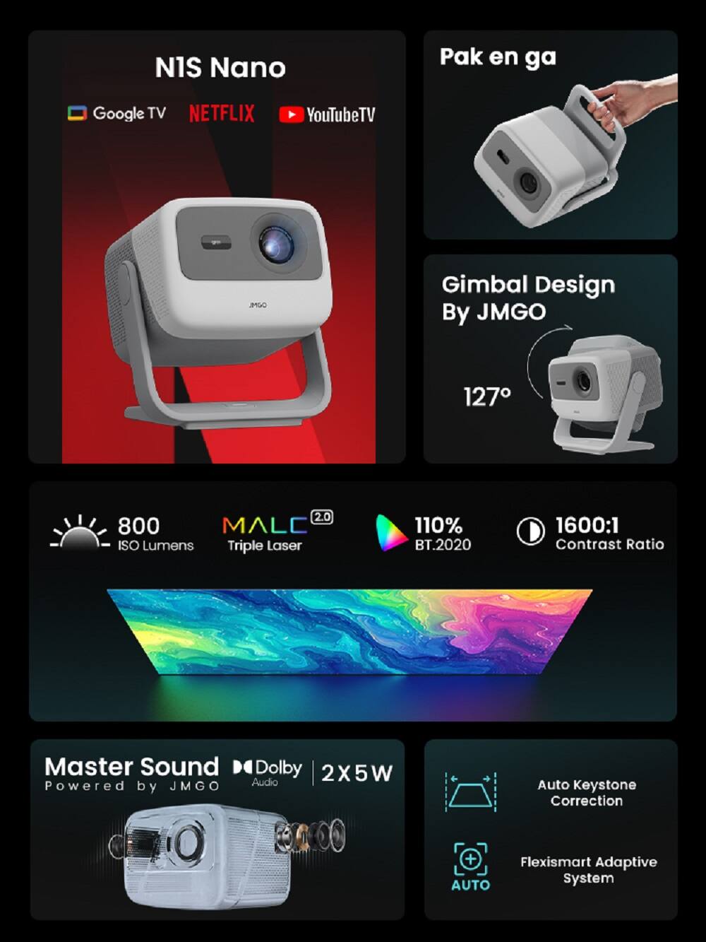N1S Nano

- Google TV
- NETFLIX
- YouTube TV

Pak en ga

Gimbal Design By JMGO
127°

800 ISO Lumens
Triple Laser
110% BT.2020
1600:1 Contrast Ratio

Master Sound
Powered by JMGO
Dolby Audio
2x5W

Auto Keystone Correction
Flexismart Adaptive System