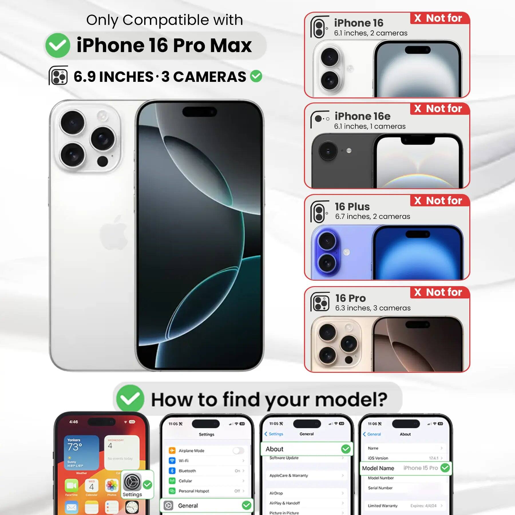 Only Compatible with iPhone 16 Pro Max  
6.9 INCHES • 3 CAMERAS  

X Not for iPhone 16  
6.1 inches, 2 cameras  

X Not for iPhone 16e  
6.1 inches, 1 camera  

X Not for 16 Plus  
6.7 inches, 2 cameras  

X Not for 16 Pro  
6.3 inches, 3 cameras  

How to find your model?  

Settings  
General  
About  
Model Name: iPhone 15 Pro  
Model Number:  
Serial Number:  
Limited Warranty Expires: 4/4/24