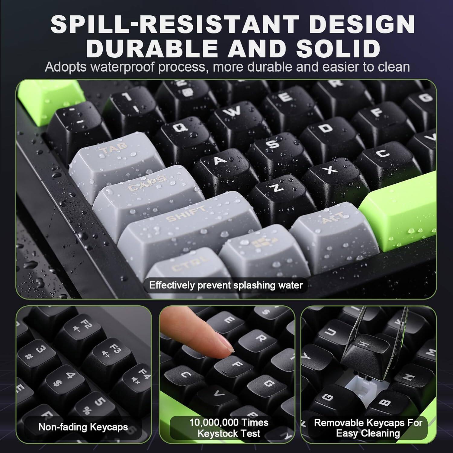The text from the image can be grouped and corrected as follows:

**SPILL-RESISTANT DESIGN, DURABLE AND SOLID**
- Adopts waterproof process, more durable and easier to clean
- Effectively prevent splashing water
- Non-fading Keycaps
- 10,000,000 Times Keystock Test
- Removable Keycaps for easy cleaning