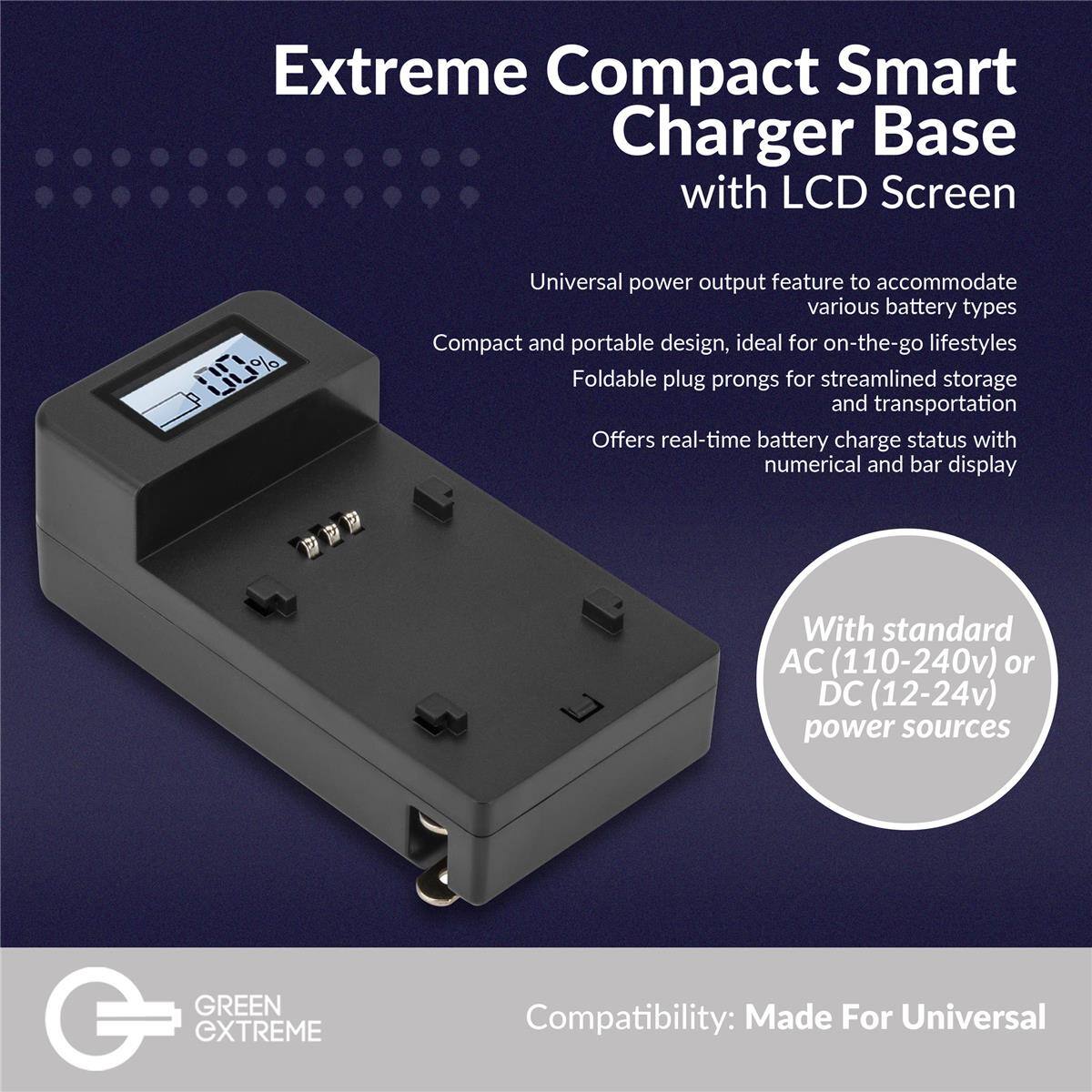 Extreme Compact Smart Charger Base with LCD Screen

Universal power output feature to accommodate various battery types
Compact and portable design, ideal for on-the-go lifestyles
Foldable plug prongs for streamlined storage and transportation
Offers real-time battery charge status with numerical and bar display
With standard AC (110-240v) or DC (12-24v) power sources

GREEN CXTREME
Compatibility: Made For Universal