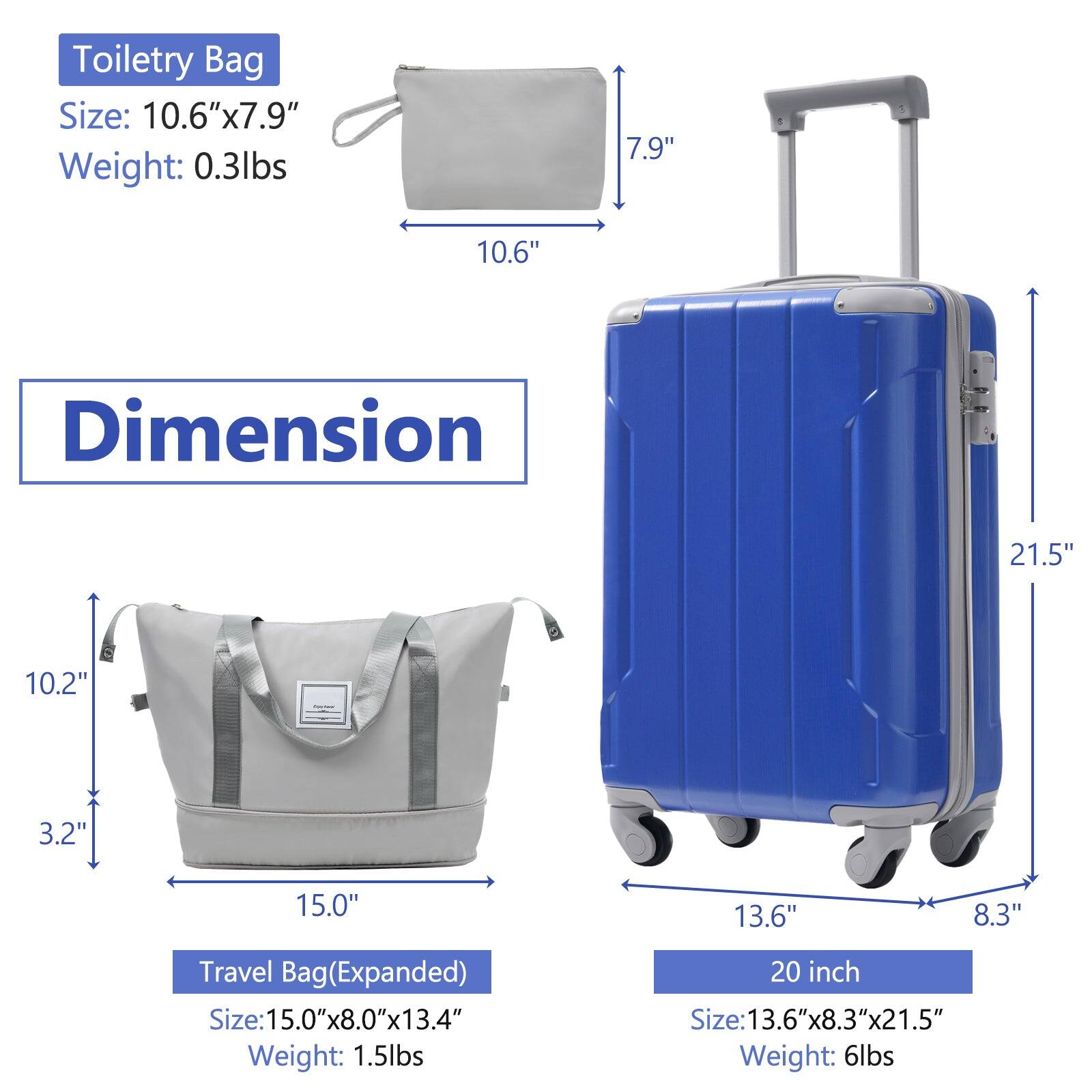 Toiletry Bag  
Size: 10.6" x 7.9"  
Weight: 0.3lbs  

Travel Bag (Expanded)  
Size: 15.0" x 8.0" x 13.4"  
Weight: 1.5lbs  

20 inch  
Size: 13.6" x 8.3" x 21.5"  
Weight: 6lbs  

Dimension  
Toiletry Bag: 10.6" x 7.9"  
Travel Bag (Expanded): 15.0" x 10.2" x 3.2"  
20 inch: 13.6" x 8.3" x 21.5"