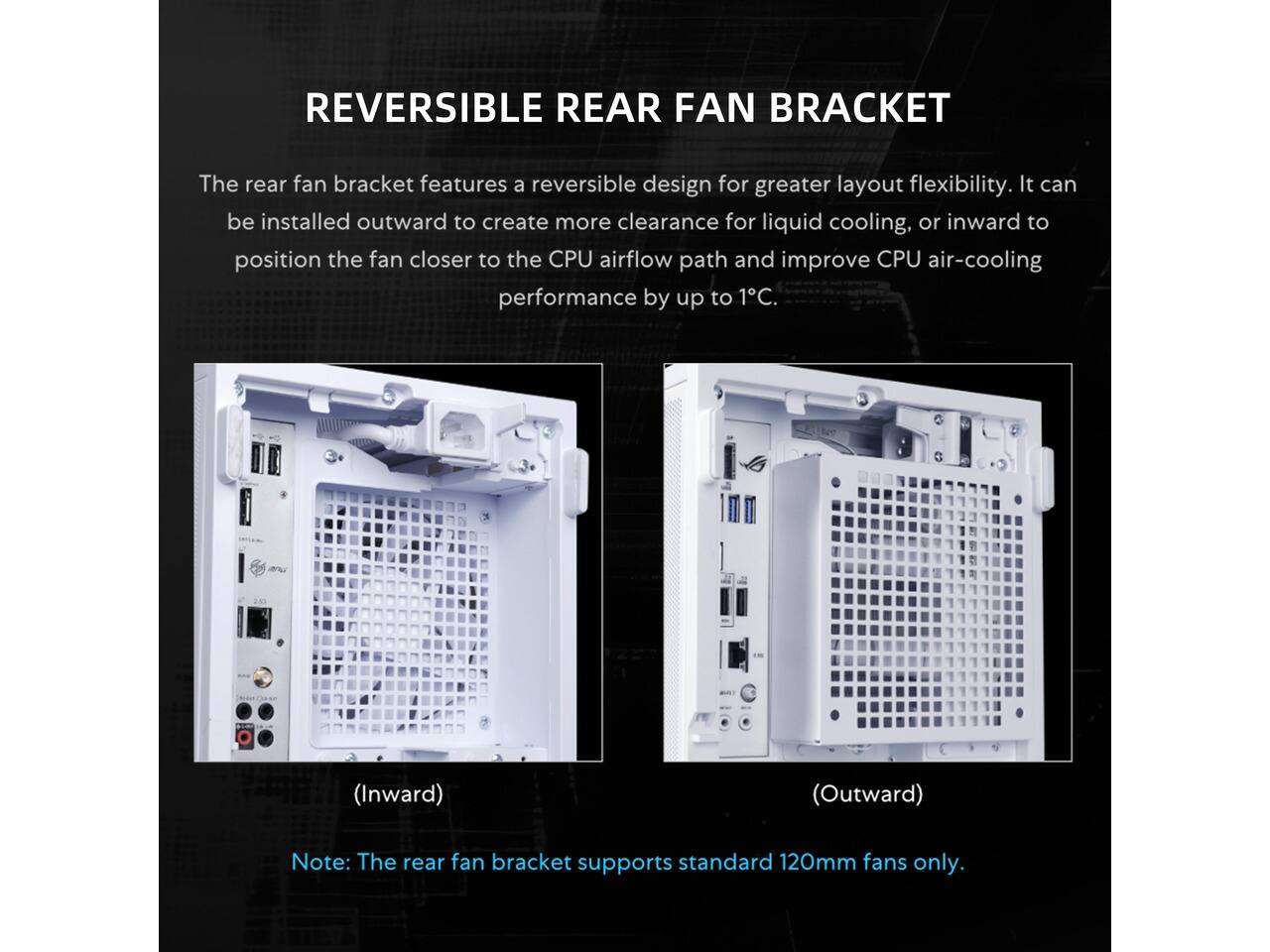 REVERSIBLE REAR FAN BRACKET

The rear fan bracket features a reversible design for greater layout flexibility. It can be installed outward to create more clearance for liquid cooling, or inward to position the fan closer to the CPU airflow path and improve CPU air-cooling performance by up to 1°C.

CONTAINS
(Inward) (Outward)

Note: The rear fan bracket supports standard 120mm fans only.