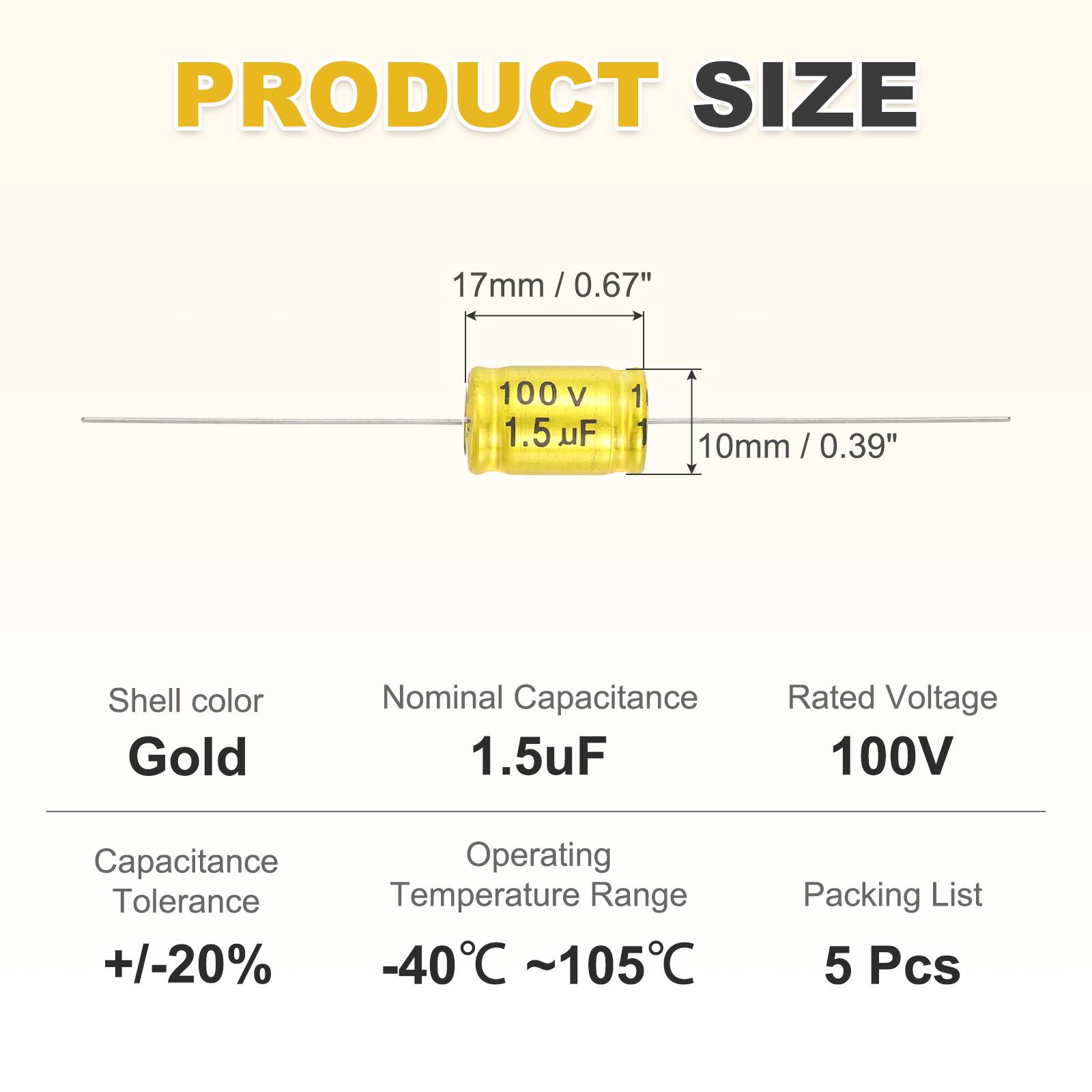 PRODUCT SIZE  
17mm / 0.67"  
100 V 1.5 uF  
10mm / 0.39"  
Shell color: Gold  
Nominal Capacitance: 1.5uF  
Rated Voltage: 100V  
Capacitance Tolerance: +/-20%  
Operating Temperature Range: -40°C ~ 105°C  
Packing List: 5 Pcs