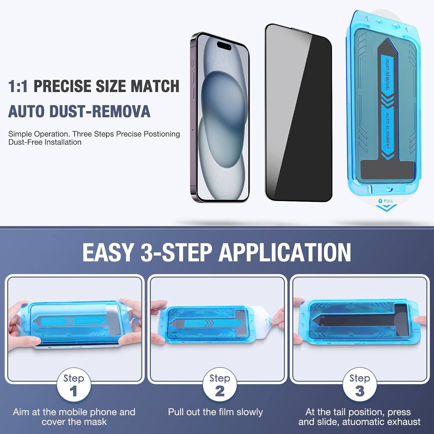 1:1 PRECISE SIZE MATCH AUTO DUST-REMOVA  
Simple Operation. Three Steps Precise Positioning Dust-Free Installation

DUST-REMOVAL AUTO-ALIGNMENT  
PULL

EASY 3-STEP APPLICATION

Step 1  
Aim at the mobile phone and cover the mask

Step 2  
Pull out the film slowly

Step 3  
At the tail position, press and slide, automatic exhaust