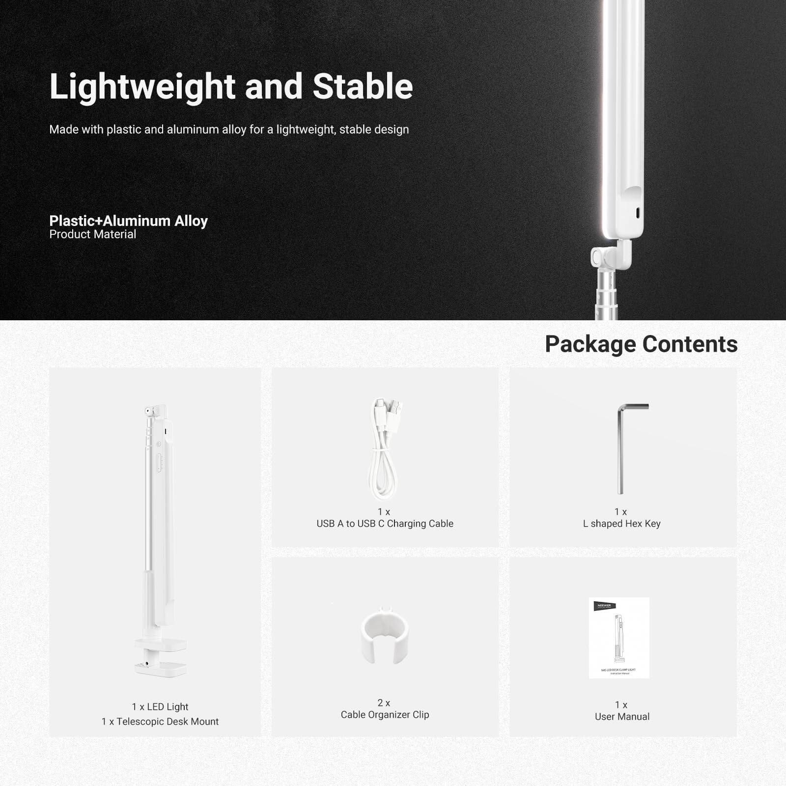 Lightweight and Stable  
Made with plastic and aluminum alloy for a lightweight, stable design  

Plastic+Aluminum Alloy  
Product Material  

Package Contents  
1 x USB A to USB C Charging Cable  
1 x L shaped Hex Key  
1 x LED Light  
1 x Telescopic Desk Mount  
2 x Cable Organizer Clip  
1 x User Manual