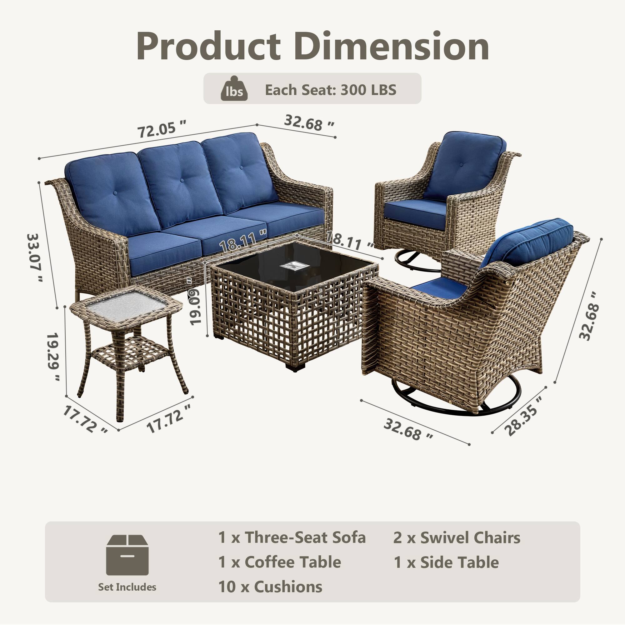 Product Dimension  
Each Seat: 300 LBS  

72.05"  
32.68"  
33.07"  
19.29"  
17.72"  
18.11"  
19.09"  
17.72"  
8.11"  
32.68"  
28.35"  

Set Includes  
1 x Three-Seat Sofa  
1 x Coffee Table  
10 x Cushions  
2 x Swivel Chairs  
1 x Side Table