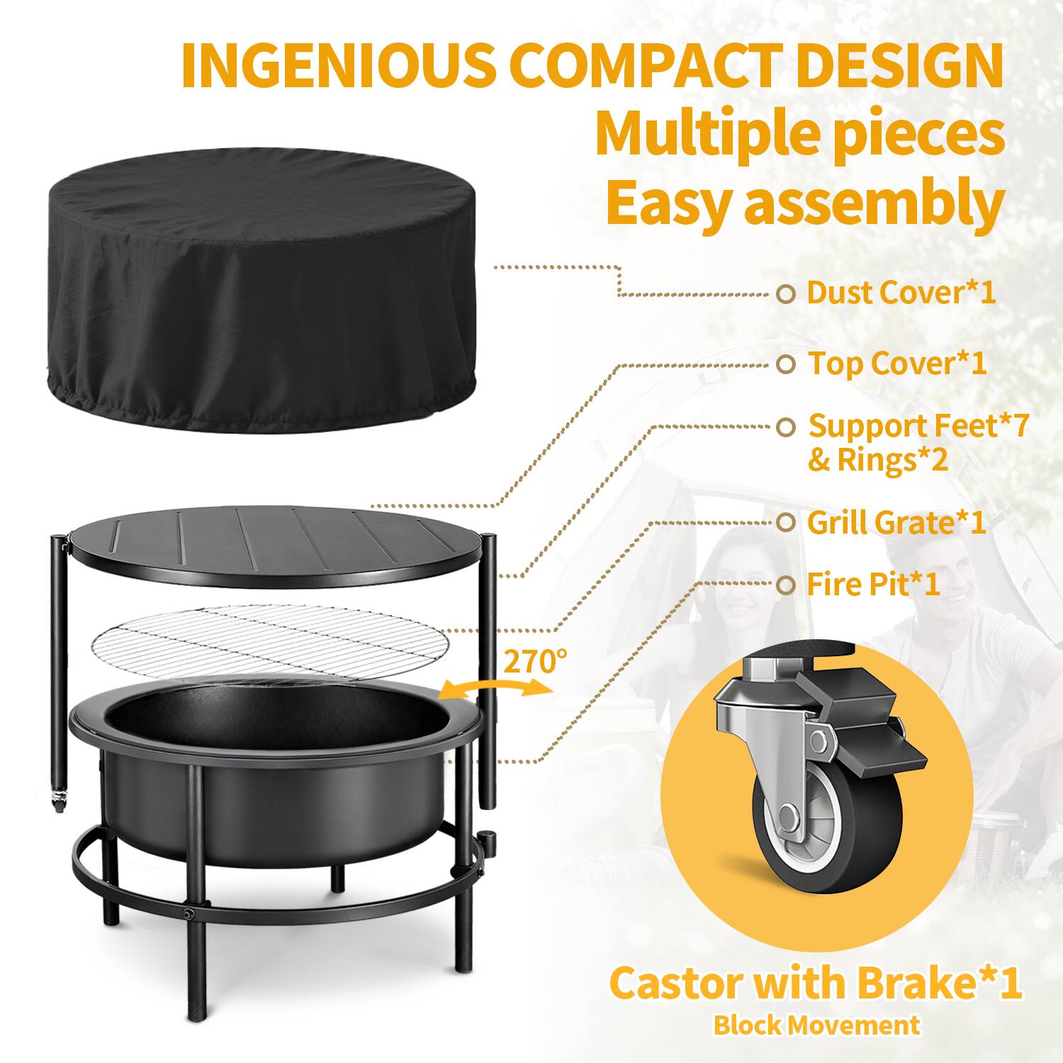 INGENIOUS COMPACT DESIGN  
Multiple pieces  
Easy assembly  

- Dust Cover*1  
- Top Cover*1  
- Support Feet*7 & Rings*2  
- Grill Grate*1  
- Fire Pit*1  

270° Castor with Brake*1  
Block Movement