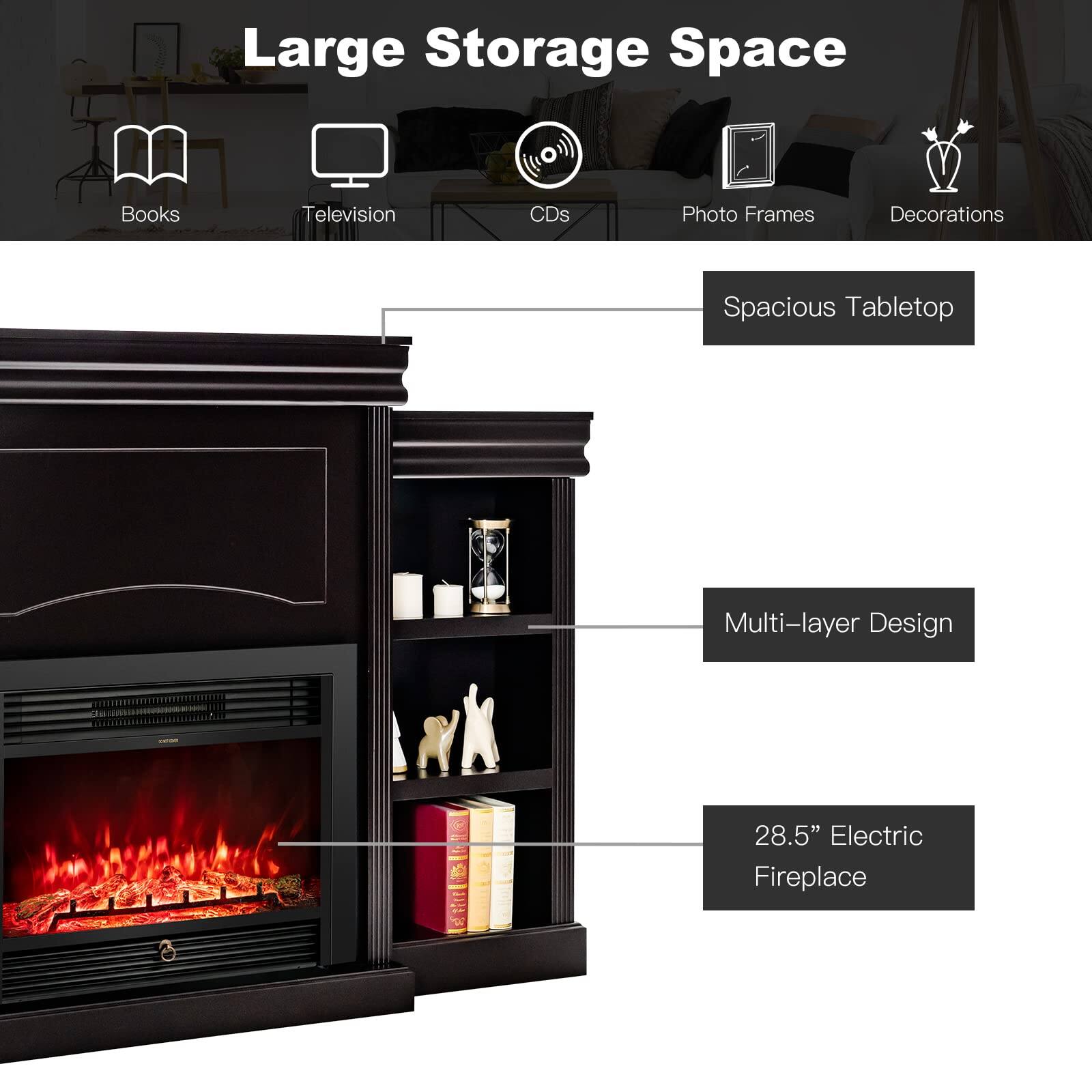 Large Storage Space

- Books
- Television
- CDs
- Photo Frames
- Decorations

Spacious Tabletop

Multi-layer Design

28.5" Electric Fireplace