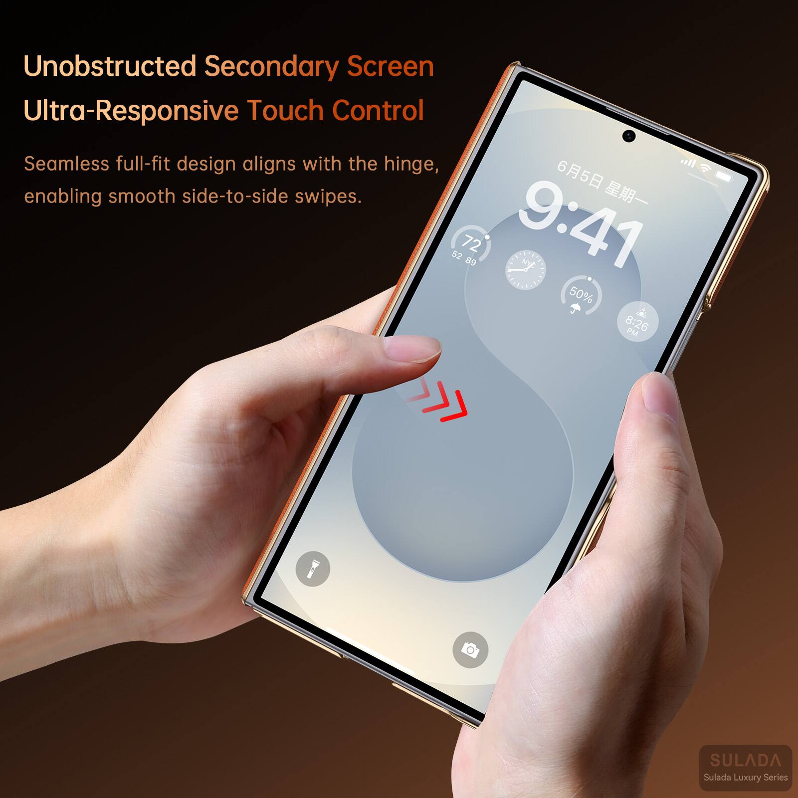 Unobstructed Secondary Screen  
Ultra-Responsive Touch Control  
Seamless full-fit design aligns with the hinge, enabling smooth side-to-side swipes.  

6月5日 星期一  
9:41  
72 52 86  
50%  
8:26 PM  

SULADA  
Sulada Luxury Series