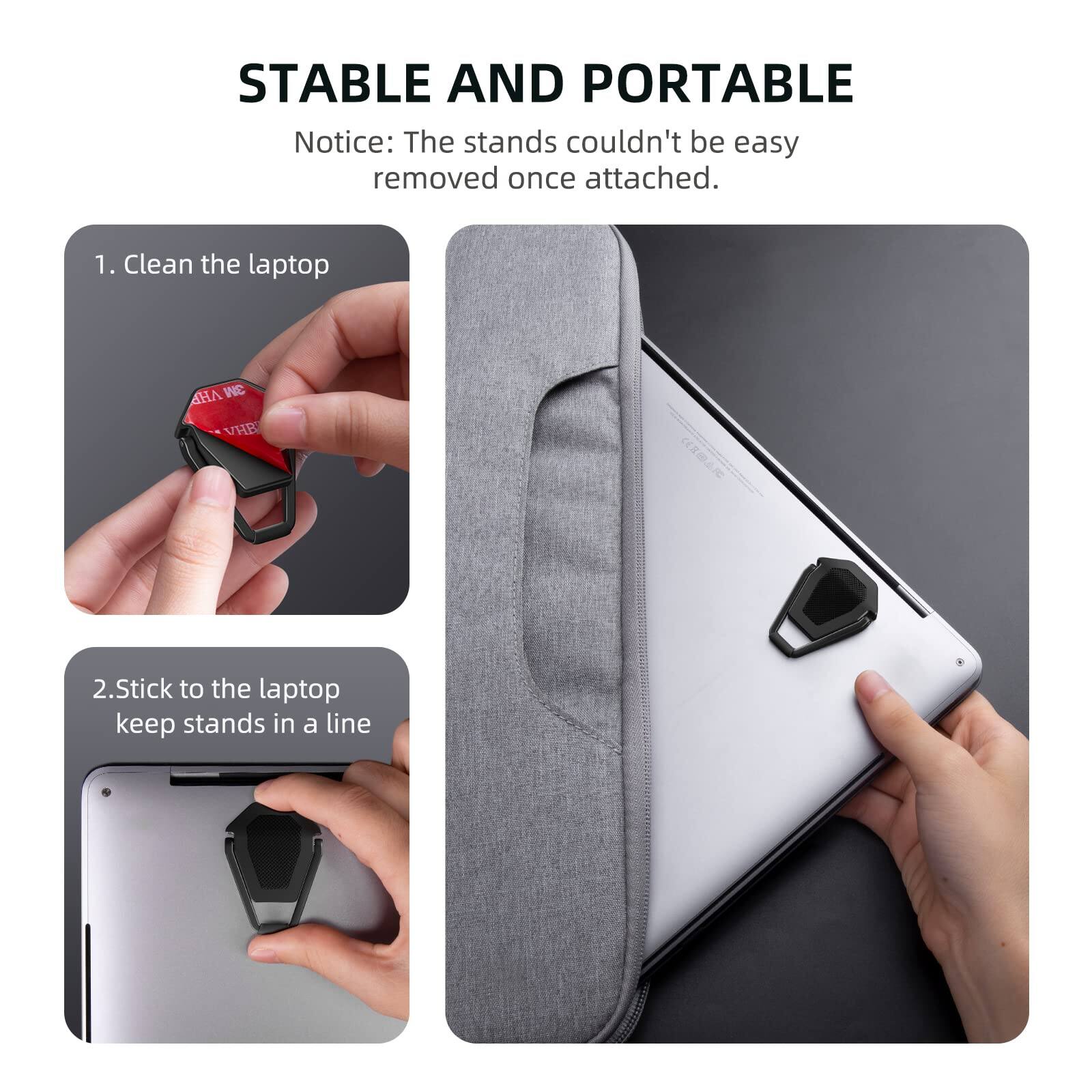 STABLE AND PORTABLE

Notice: The stands couldn't be easy removed once attached.

1. Clean the laptop

2. Stick to the laptop keep stands in a line