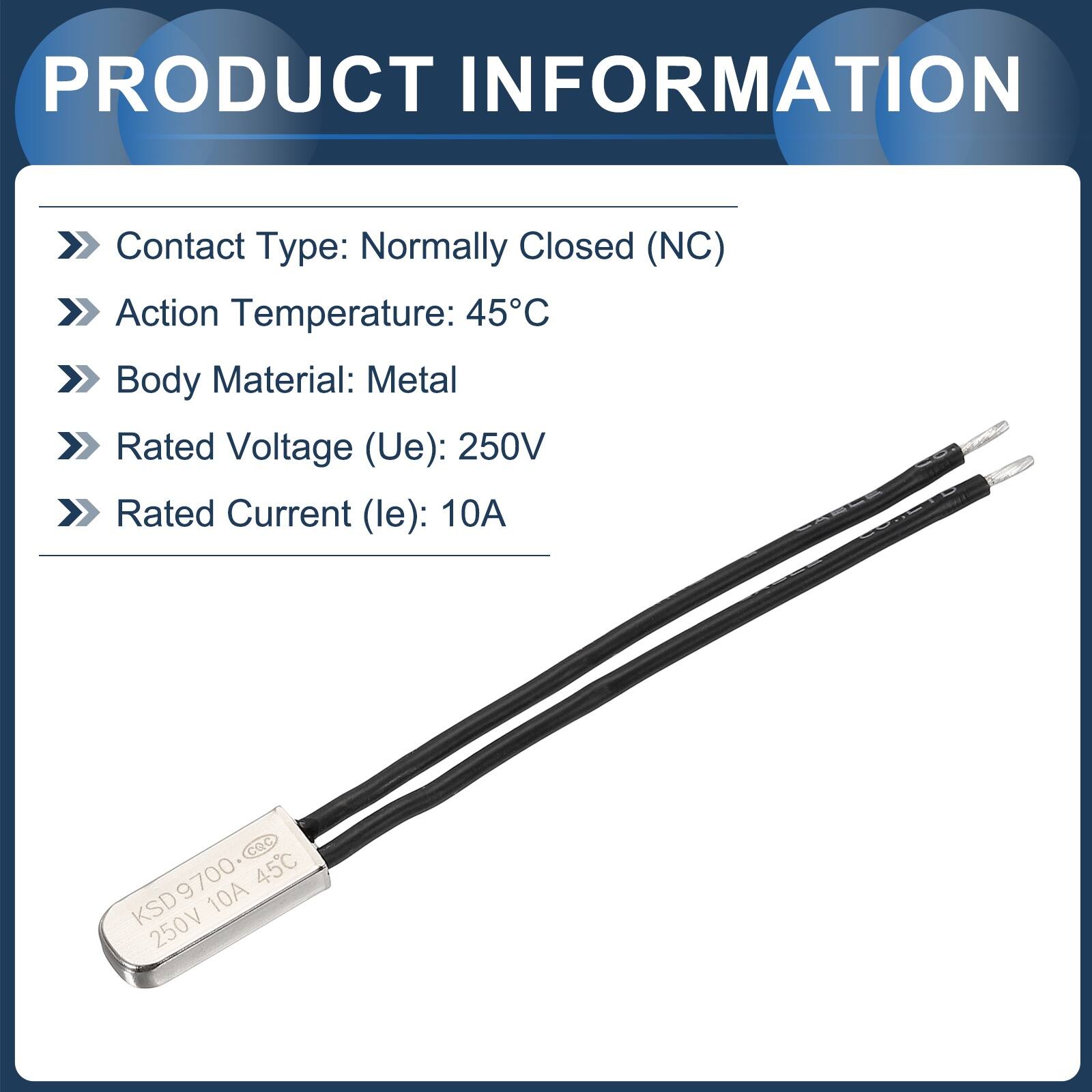 PRODUCT INFORMATION  
Contact Type: Normally Closed (NC)  
Action Temperature: 45°C  
Body Material: Metal  
Rated Voltage (Ue): 250V  
Rated Current (le): 10A  

KSD9700  
45°C  
10A  
250V