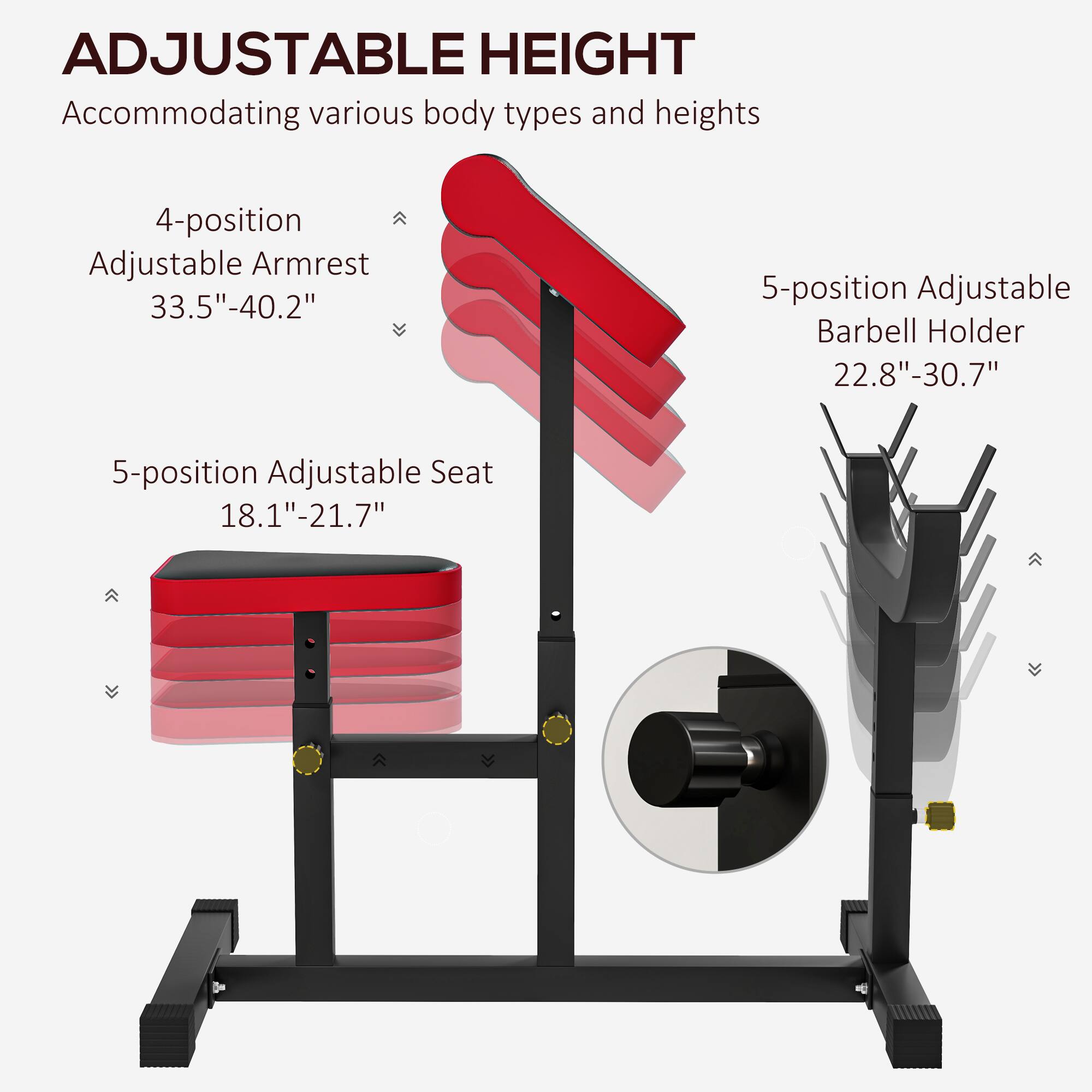 ADJUSTABLE HEIGHT  
Accommodating various body types and heights  

4-position Adjustable Armrest  
33.5" - 40.2"  

5-position Adjustable Seat  
18.1" - 21.7"  

5-position Adjustable Barbell Holder  
22.8" - 30.7"