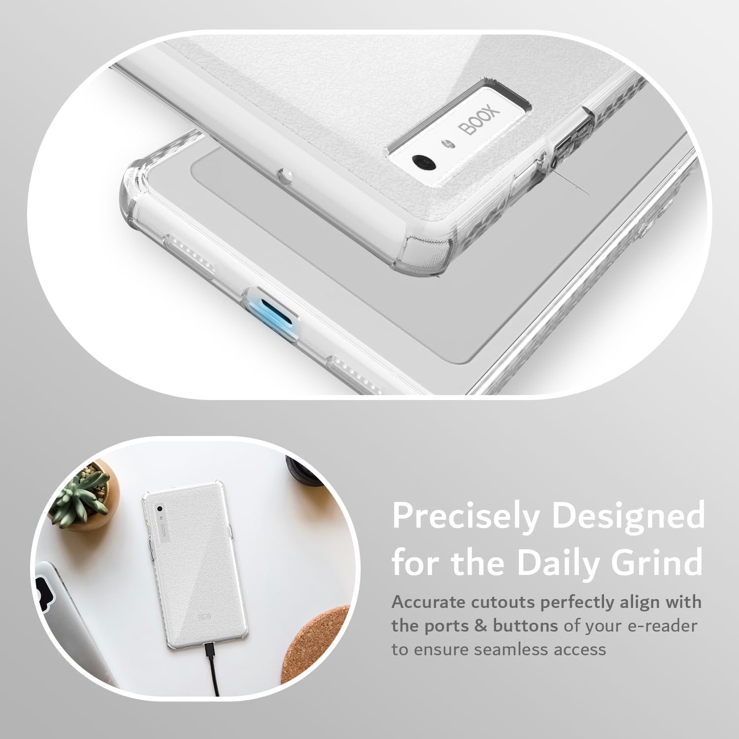 Precisely Designed for the Daily Grind  
Accurate cutouts perfectly align with the ports & buttons of your e-reader to ensure seamless access
