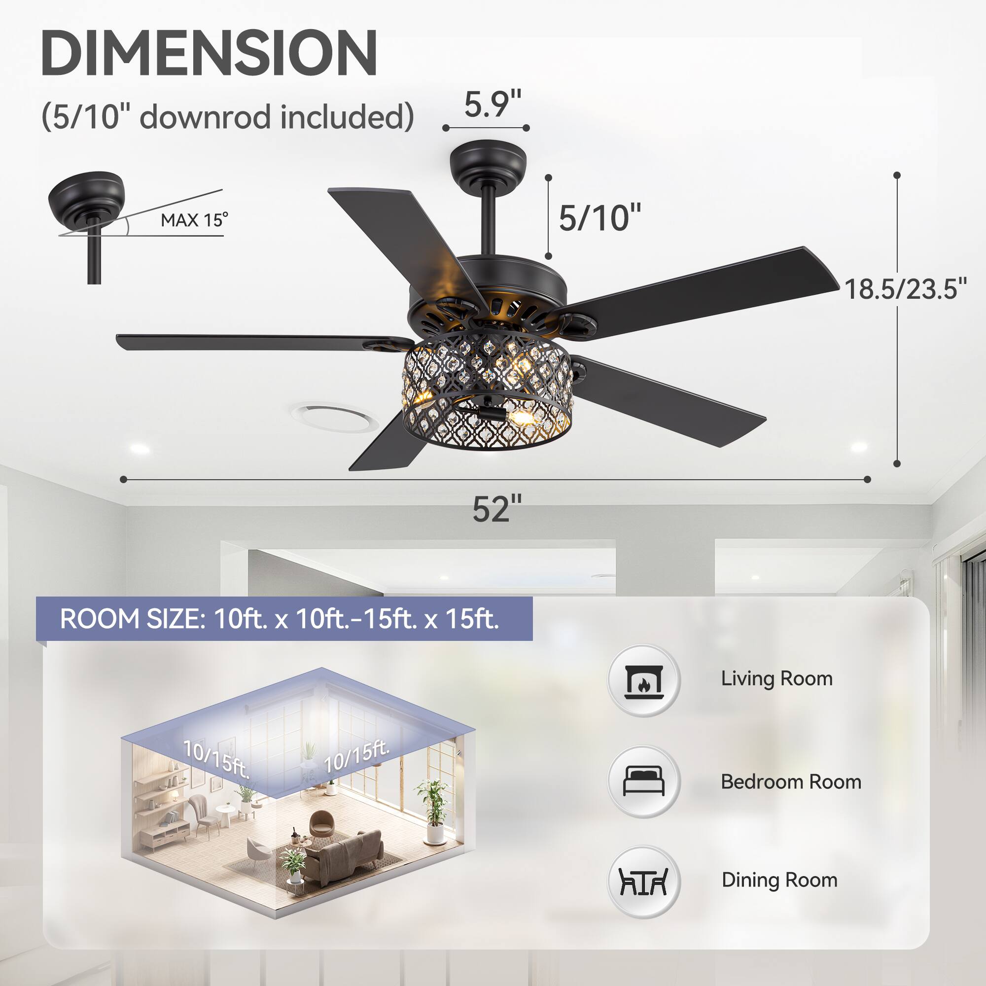 **DIMENSION**  
(5/10" downrod included)  
- 5.9"  
- 5/10"  
- 18.5/23.5"  
- 52"  
- MAX 15"  

**ROOM SIZE:** 10ft. x 10ft.-15ft. x 15ft.  

- Living Room  
- Bedroom Room  
- Dining Room  

10/15ft.  
10/15ft.