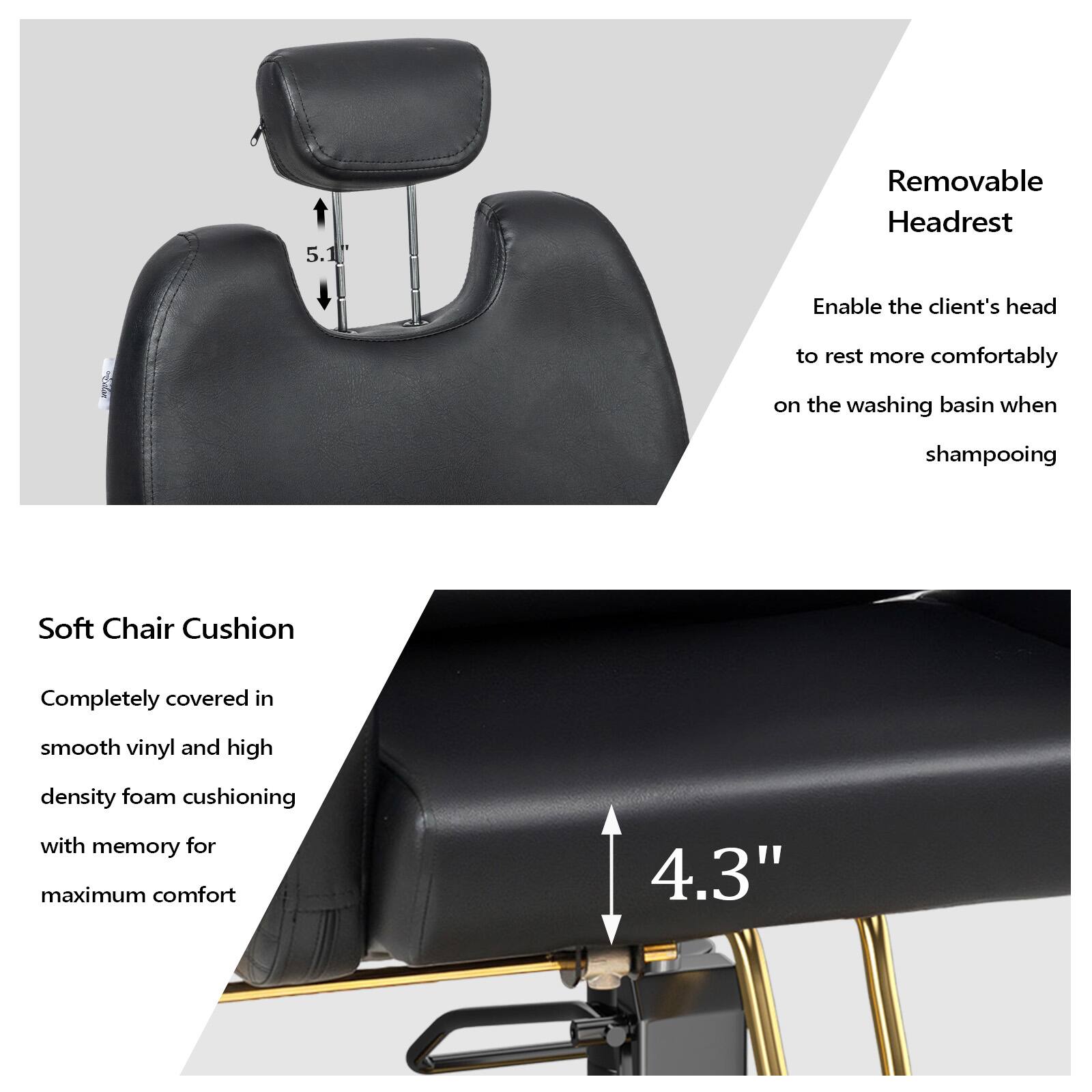 5.1 Removable Headrest  
Enable the client's head to rest more comfortably on the washing basin when shampooing  

Soft Chair Cushion  
Completely covered in smooth vinyl and high density foam cushioning with memory for maximum comfort  

4.3"
