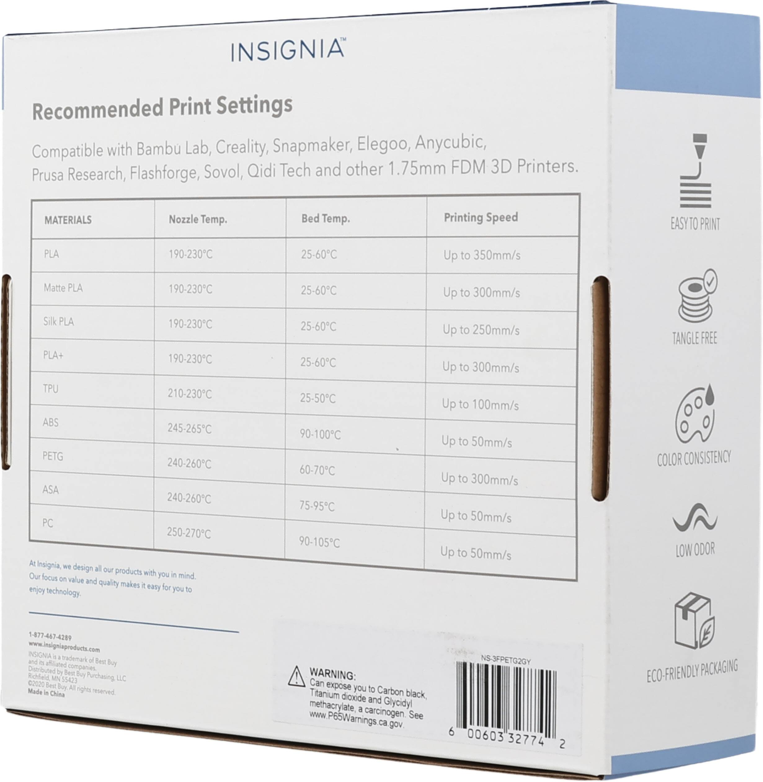 INSIGNIA®

Recommended Print Settings

Compatible with Bambu Lab, Creality, Snapmaker, Elegoo, Anycubic, Prusa Research, Flashforge, Sovol, Qidi Tech and other 1.75mm FDM 3D Printers.

MATERIALS | Nozzle Temp. | Bed Temp. | Printing Speed
--- | --- | --- | ---
PLA | 190-230°C | 25-60°C | Up to 350mm/s
Matte PLA | 190-230°C | 25-60°C | Up to 300mm/s
Silk PLA | 190-230°C | 25-60°C | Up to 250mm/s
PLA+ | 190-230°C | 25-60°C | Up to 300mm/s
TPU | 210-230°C | 25-50°C | Up to 100mm/s
ABS | 245-265°C | 90-100°C |