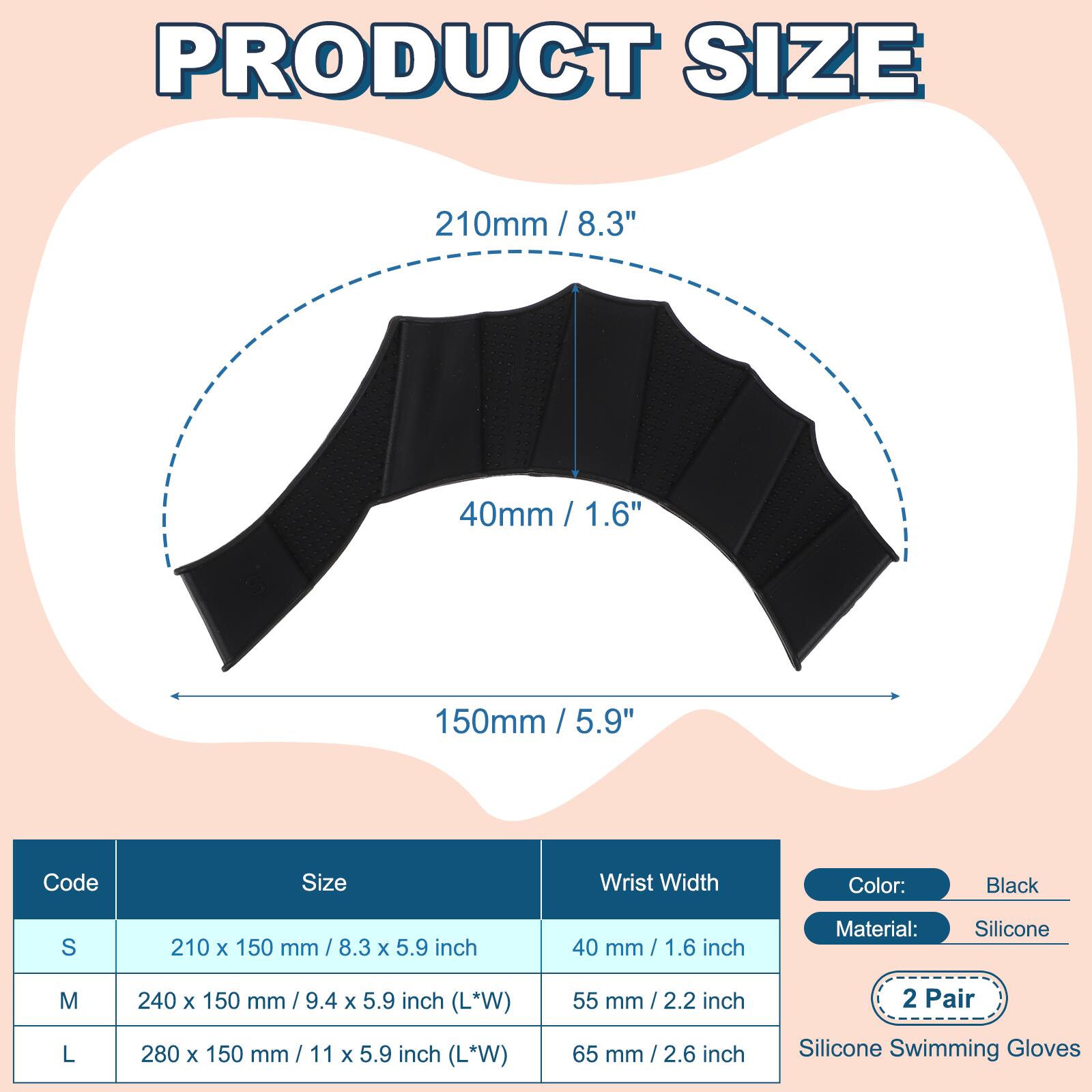PRODUCT SIZE

210mm / 8.3"  
40mm / 1.6"  
150mm / 5.9"  

Code | Size | Wrist Width  
S | 210 x 150 mm / 8.3 x 5.9 inch | 40 mm / 1.6 inch  
M | 240 x 150 mm / 9.4 x 5.9 inch (L*W) | 55 mm / 2.2 inch  
L | 280 x 150 mm / 11 x 5.9 inch (L*W) | 65 mm / 2.6 inch  

Color: Black  
Material: Silicone  
2 Pair  
Silicone Swimming Gloves